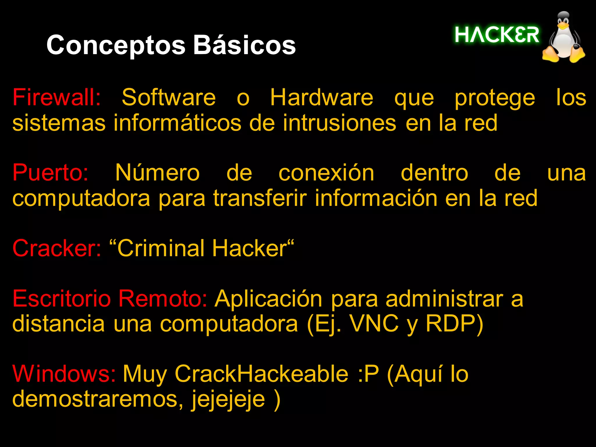 Conceptos Básicos
Firewall: Software o Hardware que protege los
sistemas informáticos de intrusiones en la red

Puerto: Número de conexión dentro de una
computadora para transferir información en la red

Cracker: “Criminal Hacker“

Escritorio Remoto: Aplicación para administrar a
distancia una computadora (Ej. VNC y RDP)

Windows: Muy CrackHackeable :P (Aquí lo
demostraremos, jejejeje )
 