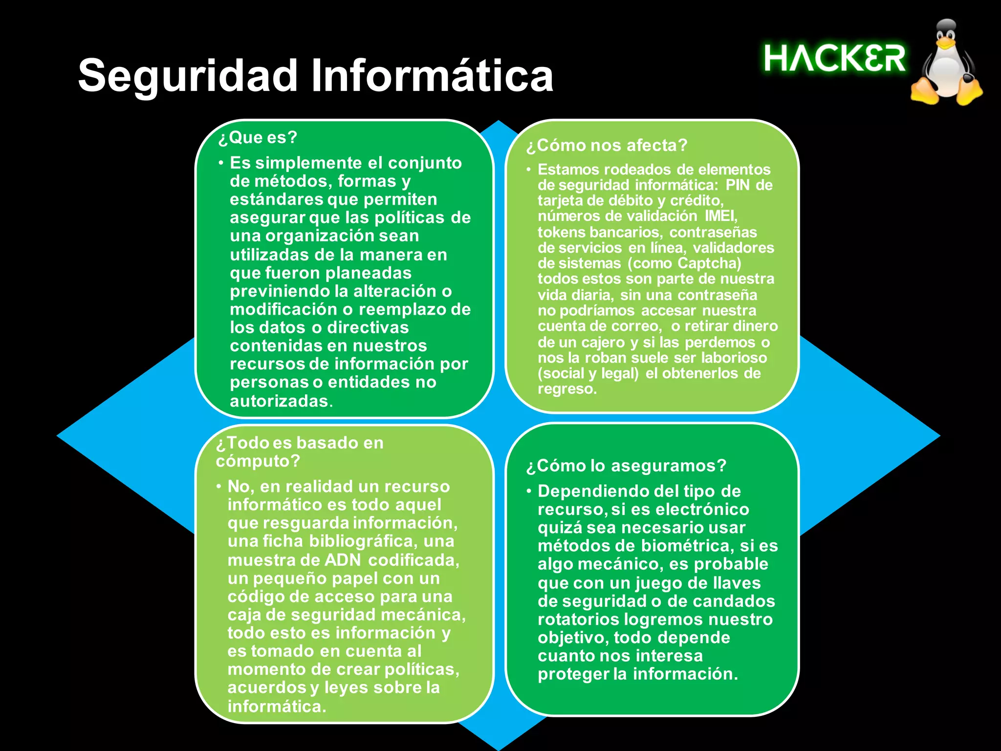 Seguridad Informática
      ¿Que es?                          ¿Cómo nos afecta?
      • Es simplemente el conjunto      • Estamos rodeados de elementos
        de métodos, formas y              de seguridad informática: PIN de
        estándares que permiten           tarjeta de débito y crédito,
        asegurar que las políticas de     números de validación IMEI,
        una organización sean             tokens bancarios, contraseñas
        utilizadas de la manera en        de servicios en línea, validadores
                                          de sistemas (como Captcha)
        que fueron planeadas              todos estos son parte de nuestra
        previniendo la alteración o       vida diaria, sin una contraseña
        modificación o reemplazo de       no podríamos accesar nuestra
        los datos o directivas            cuenta de correo, o retirar dinero
        contenidas en nuestros            de un cajero y si las perdemos o
        recursos de información por       nos la roban suele ser laborioso
                                          (social y legal) el obtenerlos de
        personas o entidades no           regreso.
        autorizadas.

      ¿Todo es basado en
      cómputo?                          ¿Cómo lo aseguramos?
      • No, en realidad un recurso      • Dependiendo del tipo de
        informático es todo aquel         recurso, si es electrónico
        que resguarda información,        quizá sea necesario usar
        una ficha bibliográfica, una      métodos de biométrica, si es
        muestra de ADN codificada,        algo mecánico, es probable
        un pequeño papel con un           que con un juego de llaves
        código de acceso para una         de seguridad o de candados
        caja de seguridad mecánica,       rotatorios logremos nuestro
        todo esto es información y        objetivo, todo depende
        es tomado en cuenta al            cuanto nos interesa
        momento de crear políticas,       proteger la información.
        acuerdos y leyes sobre la
        informática.
 