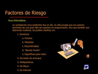 La variedad de virus existentes hoy en día, no sólo prueba que sus autores provienen de una gran lista de expertos en programación, sino que también son altamente creativos.  Se pueden clasificar en: 1.  Gen é ricos a.  Furtivos b.  Mutantes c.  Recombinables d.  "Bounty Hunter" e.  Específicos para redes 2.  De sector de arranque 3.  Multipartitivos 4.  De Macro 5. D e Internet Factores de Riesgo Virus Informáticos 