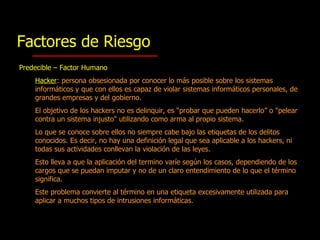Factores de Riesgo Predecible – Factor Humano Hacker : persona obsesionada por conocer lo más posible sobre los sistemas informáticos y que con ellos  es  cap az  de violar sistemas informáticos personales, de grandes empresas y del gobierno.  El objetivo de los hackers no es delinquir, es “probar que pueden hacerlo” o "pelear contra un sistema injusto" utilizando como arma al propio sistema.  Lo que se conoce sobre ellos no siempre cabe bajo las etiquetas de los delitos conocidos. Es decir, no hay una definición legal que sea aplicable a los hackers, ni todas sus actividades conllevan la violación de las leyes.  Esto lleva a que la aplicación del termino varíe según los casos, dependiendo de los cargos que se puedan imputar y no de un claro entendimiento de lo que el término significa.  Este problema convierte al  término  en una etiqueta excesivamente utilizada para aplicar a muchos tipos de intrusiones informáticas. 