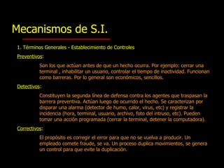 1. Términos Generales - Establecimiento de  Controles Preventivos :   Son los que actúan antes de que un hecho ocurra. Por ejemplo :   c errar una terminal , inhabilitar un usuario, controlar el tiempo de inactividad. Funcionan como barreras. Por lo general son económicos, sencillos.  Detectivos : Constituyen la segunda línea de defensa contra los agentes que traspasan la barrera preventiva. Actúan luego de ocurrido el hecho. Se caracterizan por disparar una alarma (detector de humo, calor, virus, etc)  y   r egistra r  la incidencia (hora, terminal, usuario, archivo, foto del intruso, etc) . P ueden tomar una acción programada (cerrar la terminal,  detener  la computadora ). Correctivos : El propósito es corregir el error para que no se vuelva a producir. Un empleado comete fraude, se va. Un proceso duplica movimientos, se genera un control para que evite la duplicación.  Mecanismos de S.I. 