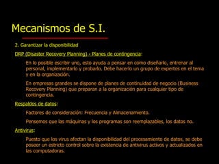 Mecanismos de S.I. 2. Garantizar la d isponibilidad DRP (Disaster Recovery Planning) - Planes de contingencia :   En lo posible escribir uno, esto ayuda a pensar en como diseñarlo, entrenar al personal, implementarlo y probarlo.  Debe hacerlo un grupo de expertos en el tema y en la organización. En empresas grandes se dispone de planes de continuidad de negocio (Business Recovery Planning) que preparan a la organización para cualquier tipo de contingencia.  Res paldos de datos : Factores de consideración:  Frecuencia  y  Almacenamiento . Pensemos que las máquinas y los programas son reemplazables, los datos no. Antivirus : Puesto que los virus afectan la disponibilidad del procesamiento de datos, se debe poseer un estricto control sobre la existencia de antivirus activos y actualizados en las computadoras. 