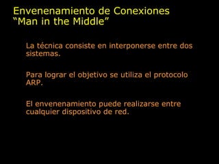 Envenenamiento de Conexiones “ Man in the Middle” La técnica consiste en interponerse entre dos sistemas. Para lograr el objetivo se utiliza el protocolo ARP. El envenenamiento puede realizarse entre cualquier dispositivo de red. 