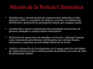 Misión de la Policía Cibernética Identificación y desarticulación de organizaciones dedicadas al robo, lenocinio, tráfico y corrupción de menores, así como a la elaboración, distribución y promoción de pornografía infantil, por cualquier medio. Localización y puesta a disposición ante autoridades ministeriales de personas dedicadas a cometer delitos informáticos. Realización de operaciones de patrullaje  anti-hacker , utilizando Internet como instrumento para detectar a delincuentes que cometen fraudes, intrusiones y organizan sus actividades delictivas en la red. Análisis y desarrollo de investigaciones en el campo sobre las actividades de organizaciones locales e internacionales de pedofilia, así como de redes de prostitución infantil.  Fuente:  http://www.ssp.gob.mx/ 