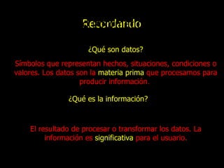 ¿Qué son  datos ? Recordando Introducción a la Computación Tema: Seguridad informática Símbolos que representan hechos, situaciones, condiciones o valores. Los datos son la  materia prima  que procesamos para producir información .   ¿Qué es la  información ? El resultado de procesar o transformar los datos . La información es  significativa   para el usuario. 