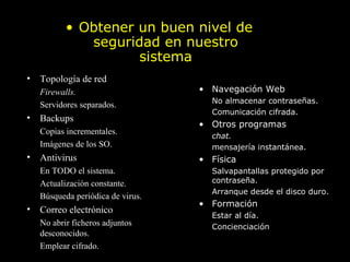 Prácticas básicas Topología de red Firewalls. Servidores separados. Backups Copias incrementales. Imágenes de los SO. Antivirus En TODO el sistema. Actualización constante. Búsqueda periódica de virus. Correo electrónico No abrir ficheros adjuntos desconocidos. Emplear cifrado. Obtener un buen nivel de seguridad en nuestro   sistema Navegación Web No almacenar contraseñas. Comunicación cifrada. Otros programas chat. mensajería instantánea. Física Salvapantallas protegido por contraseña. Arranque desde el disco duro. Formación Estar al día. Concienciación . 