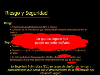 Riesgo y Seguridad Riesgo Proximidad o posibilidad de un daño  o  peligro . Cada uno de los imprevistos  y/o  hechos desafortunados   que puede cubrir un seguro. S inónimos: amenaza, emergencia, urgencia, apuro. Seguridad Cualidad o estado de seguro . Garantía o conjunto de garantías que se da a alguien sobre el cumplimiento de algo. Se dice también de todos aquellos objetos, dispositivos  y  medidas   que contribuyen a hacer más seguro el funcionamiento o el uso de una cosa . La Seguridad Informática (S.I.)  se ocupa de diseñar las normas y procedimientos que hacen que el procesamiento  de la información sea  altamente  seguro. Lo que es seguro hoy puede no serlo mañana 