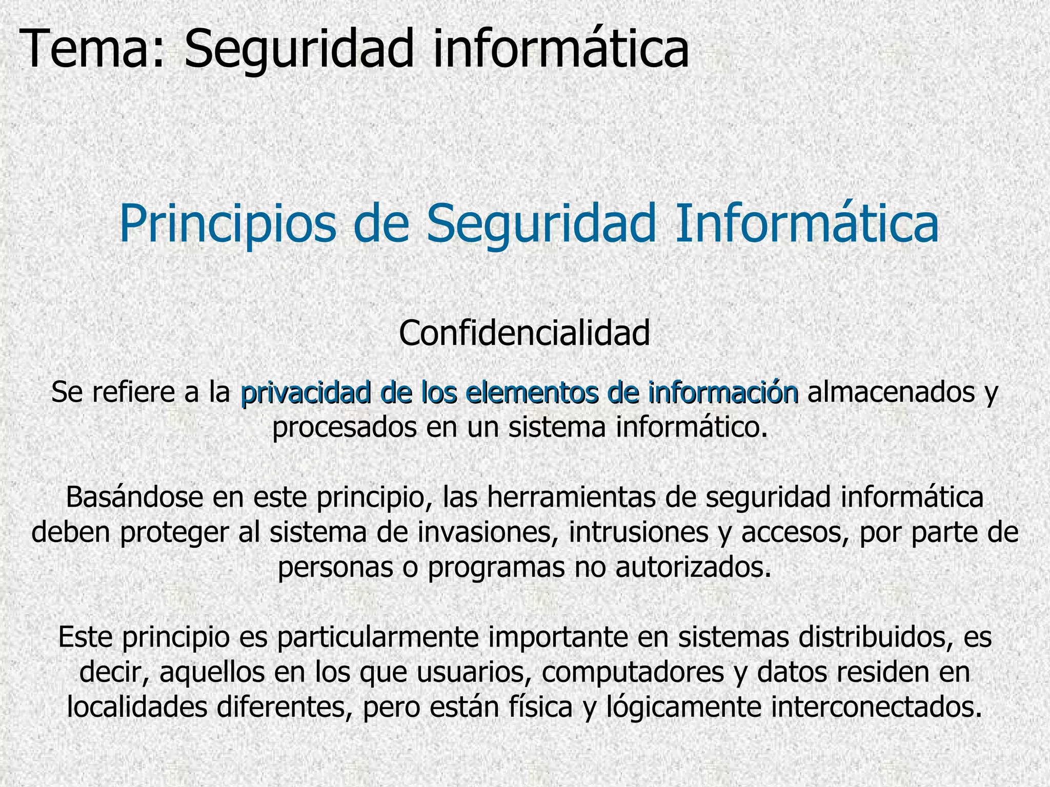 Principios de Seguridad Informática Confidencialidad Se refiere a la  privacidad   de los elementos de información  almacenados y procesados en un sistema informático.  Basándose en este principio, las herramientas de seguridad informática deben proteger al sistema de invasiones, intrusiones y accesos, por parte de personas o programas no autorizados. Este principio es particularmente importante en sistemas distribuidos, es decir, aquellos en los que usuarios, computadores y datos residen en localidades diferentes, pero están física y lógicamente interconectados. Tema: Seguridad informática 