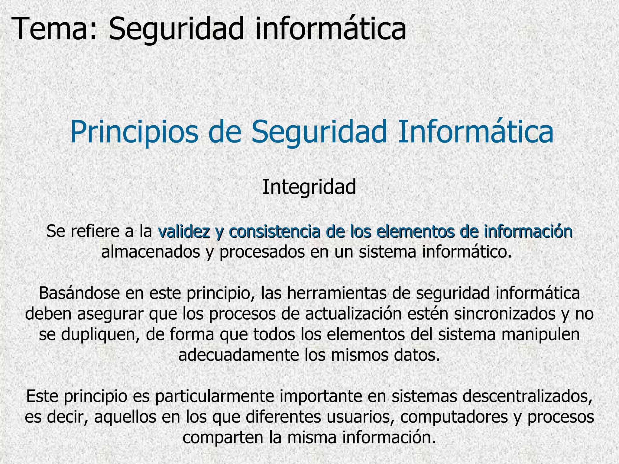 Principios de Seguridad Informática Integridad Se refiere a la  validez y consistencia   de los elementos de información  almacenados y procesados en un sistema informático.  Basándose en este principio, las herramientas de seguridad informática deben asegurar que los procesos de actualización estén sincronizados y no se dupliquen, de forma que todos los elementos del sistema manipulen adecuadamente los mismos datos. Este principio es particularmente importante en sistemas descentralizados, es decir, aquellos en los que diferentes usuarios, computadores y procesos comparten la misma información. Tema: Seguridad informática 