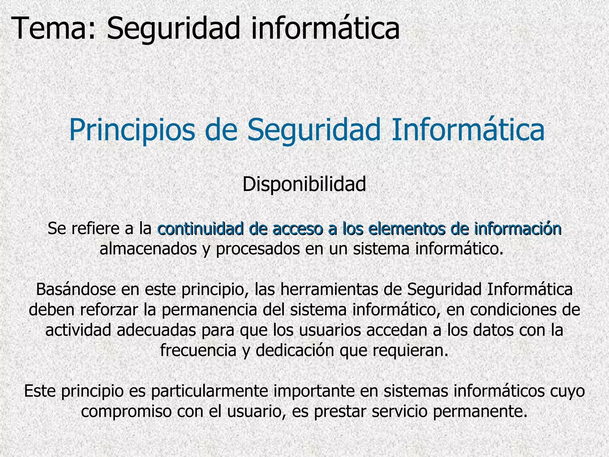Principios de Seguridad Informática Disponibilidad Se refiere a la  continuidad de acceso a los elementos de información  almacenados y procesados en un sistema informático.  Basándose en este principio, las herramientas de Seguridad Informática deben reforzar la permanencia del sistema informático, en condiciones de actividad adecuadas para que los usuarios accedan a los datos con la frecuencia y dedicación que requieran. Este principio es particularmente importante en sistemas informáticos cuyo compromiso con el usuario, es prestar servicio permanente. Tema: Seguridad informática 