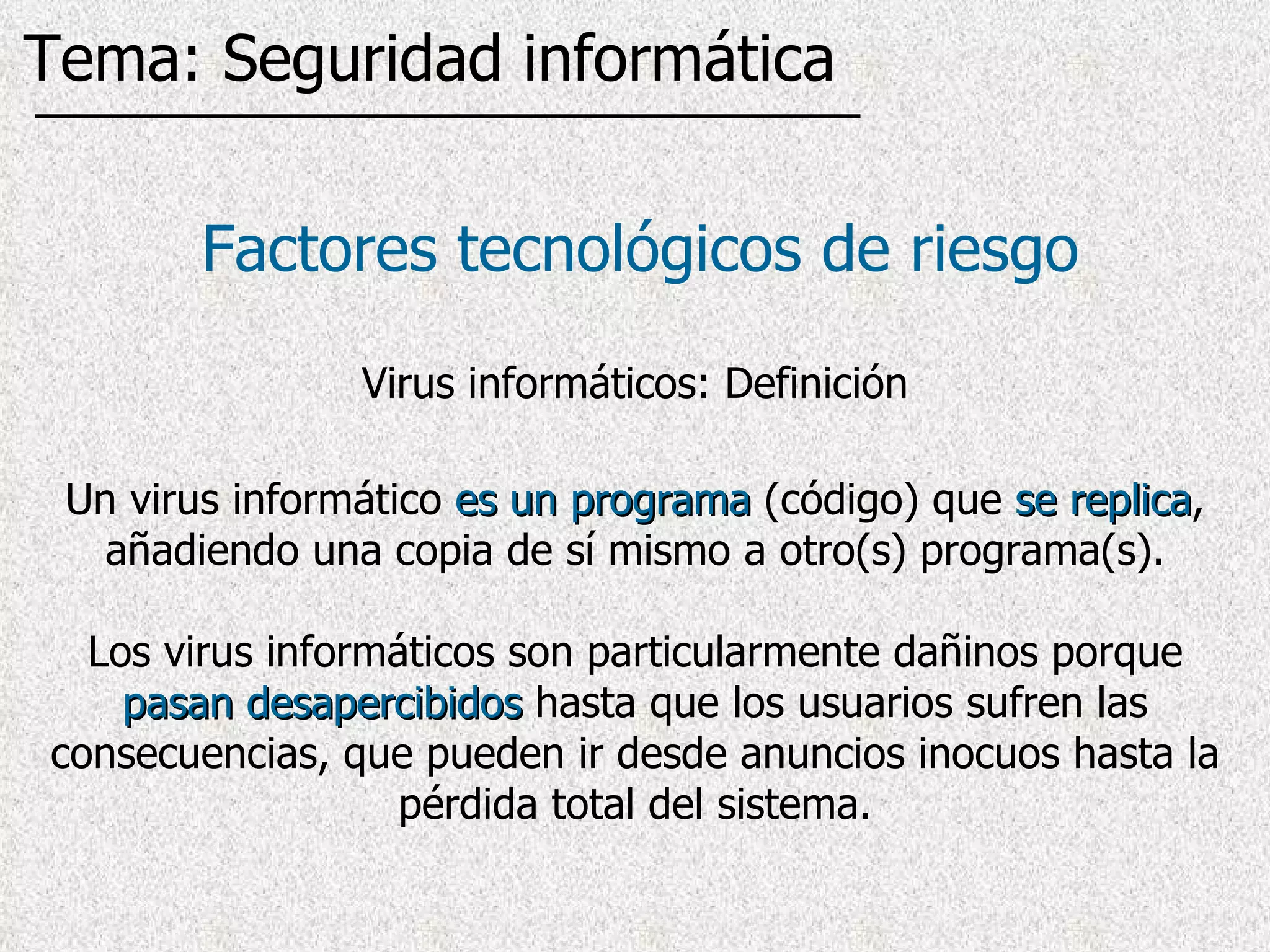 Factores tecnológicos de riesgo Virus informáticos: Definición Un virus informático  es un programa  (código) que  se replica , añadiendo una copia de sí mismo a otro(s) programa(s). Los virus informáticos son particularmente dañinos porque  pasan desapercibidos  hasta que los usuarios sufren las consecuencias, que pueden ir desde anuncios inocuos hasta la pérdida total del sistema. Tema: Seguridad informática 