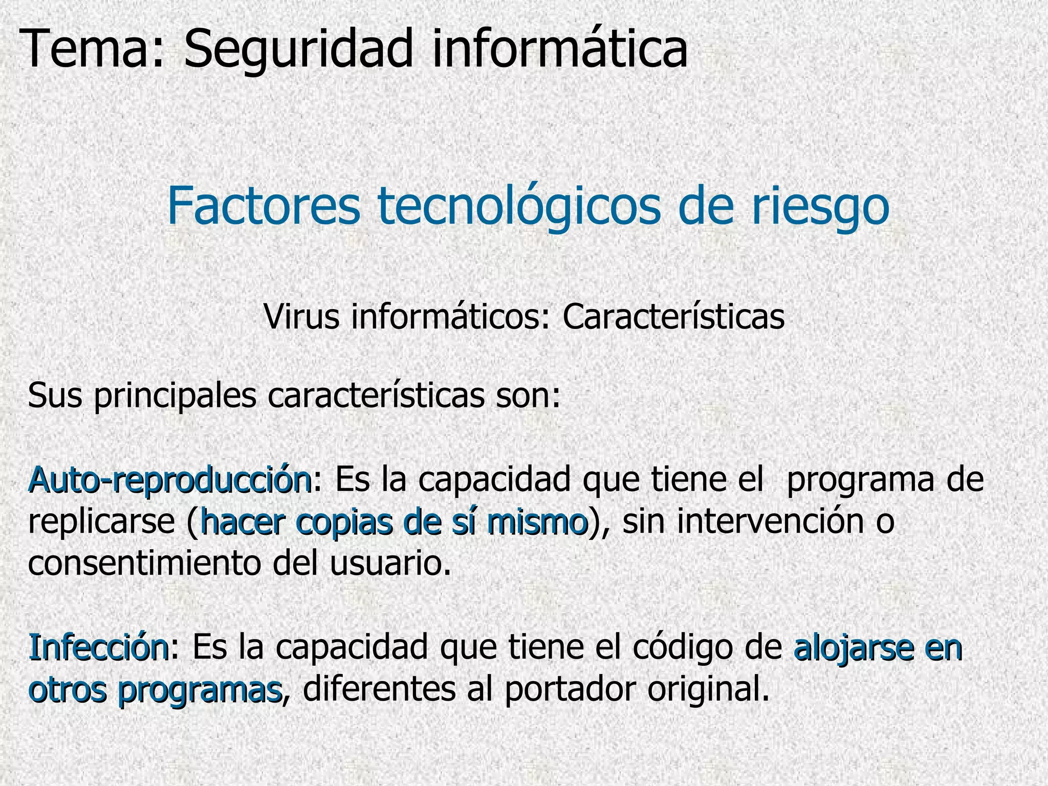 Factores tecnológicos de riesgo Virus informáticos: Características Sus principales características son: Auto-reproducción : Es la capacidad que tiene el  programa de replicarse ( hacer copias de sí mismo ), sin intervención o consentimiento del usuario. Infección : Es la capacidad que tiene el código de  alojarse en otros programas , diferentes al portador original. Tema: Seguridad informática 