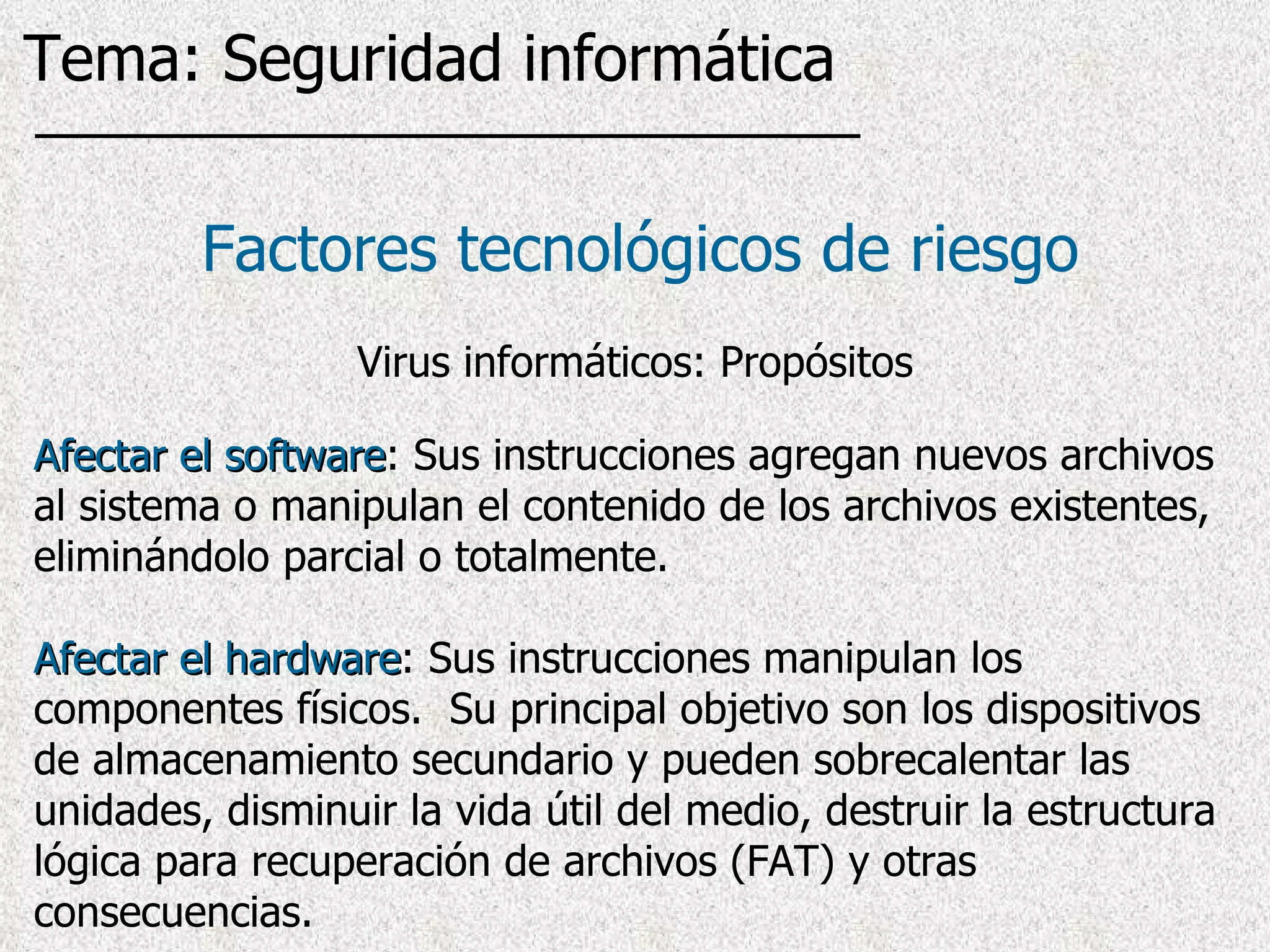 Afectar el software : Sus instrucciones agregan nuevos archivos al sistema o manipulan el contenido de los archivos existentes, eliminándolo parcial o totalmente.  Afectar el hardware : Sus instrucciones manipulan los componentes físicos.  Su principal objetivo son los dispositivos de almacenamiento secundario y pueden sobrecalentar las unidades, disminuir la vida útil del medio, destruir la estructura lógica para recuperación de archivos (FAT) y otras consecuencias. Factores tecnológicos de riesgo Virus informáticos: Propósitos Tema: Seguridad informática 