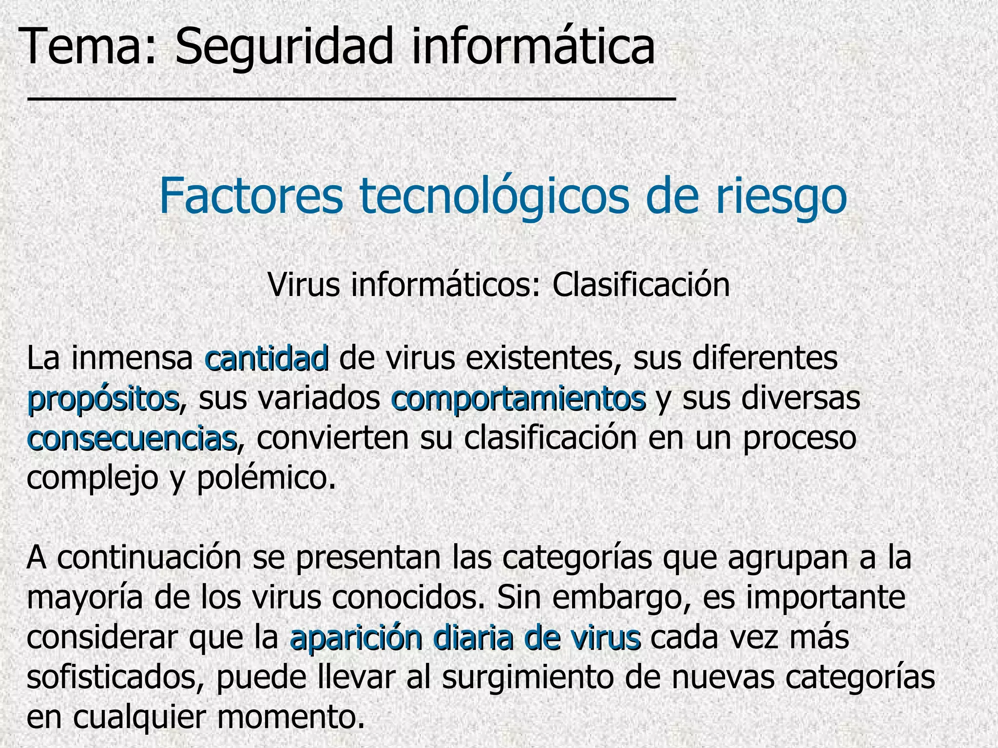 La inmensa  cantidad  de virus existentes, sus diferentes  propósitos , sus variados  comportamientos  y sus diversas  consecuencias , convierten su clasificación en un proceso complejo y polémico.  A continuación se presentan las categorías que agrupan a la mayoría de los virus conocidos. Sin embargo, es importante considerar que la  aparición diaria de virus  cada vez más sofisticados, puede llevar al surgimiento de nuevas categorías en cualquier momento.  Factores tecnológicos de riesgo Virus informáticos: Clasificación Tema: Seguridad informática 