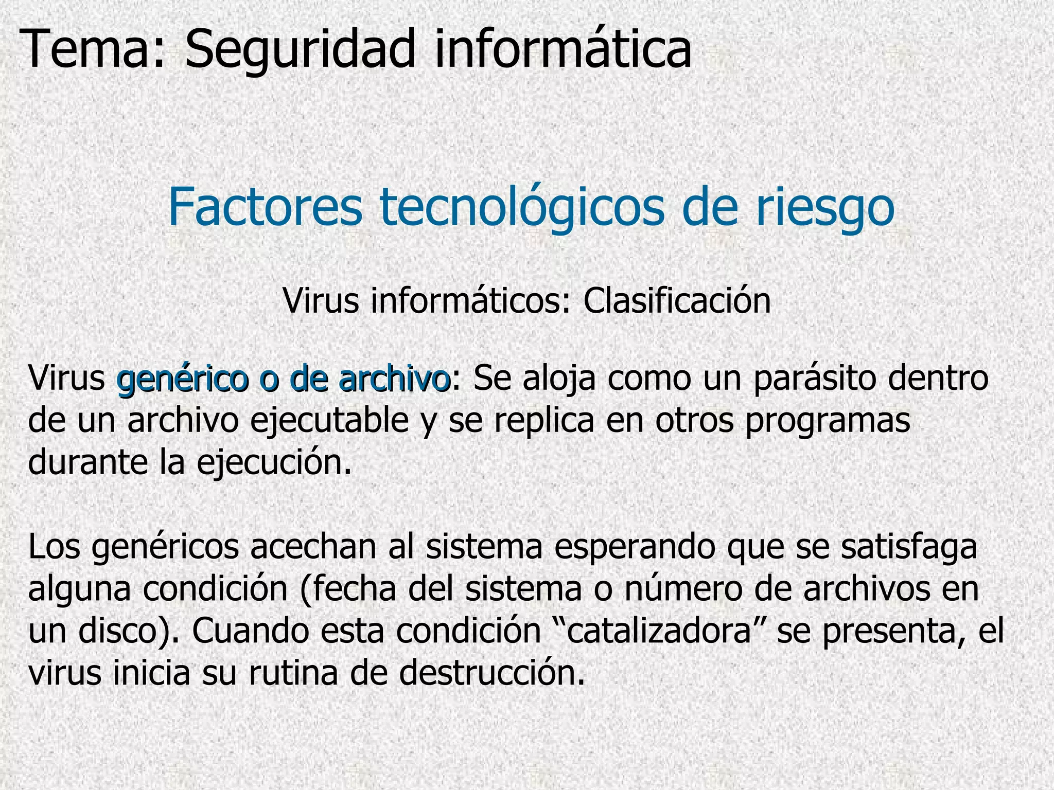 Virus  genérico o de archivo : Se aloja como un parásito dentro de un archivo ejecutable y se replica en otros programas durante la ejecución.  L os genéricos acechan al sistema esperando que se satisfaga alguna condición (fecha del sistema o número de archivos en un disco). Cuando esta condición “catalizadora” se presenta, el virus inicia su rutina de destrucción . Factores tecnológicos de riesgo Virus informáticos: Clasificación Tema: Seguridad informática 