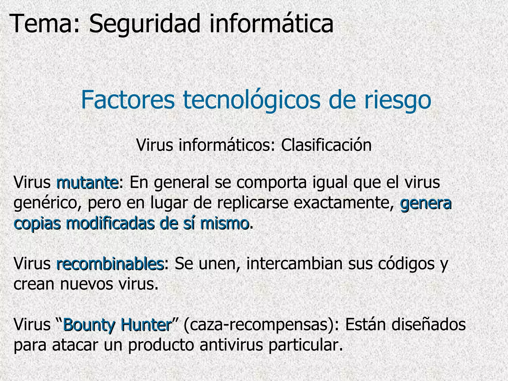 Virus  mutante : En general se comporta igual que el virus genérico, pero en lugar de replicarse exactamente,  genera copias modificadas de sí mismo .  Virus  recombinables :  Se unen, intercambian sus códigos y crean nuevos virus . Virus “ Bounty Hunter ” (caza-recompensas): Están diseñados para atacar un producto antivirus particular. Factores tecnológicos de riesgo Virus informáticos: Clasificación Tema: Seguridad informática 
