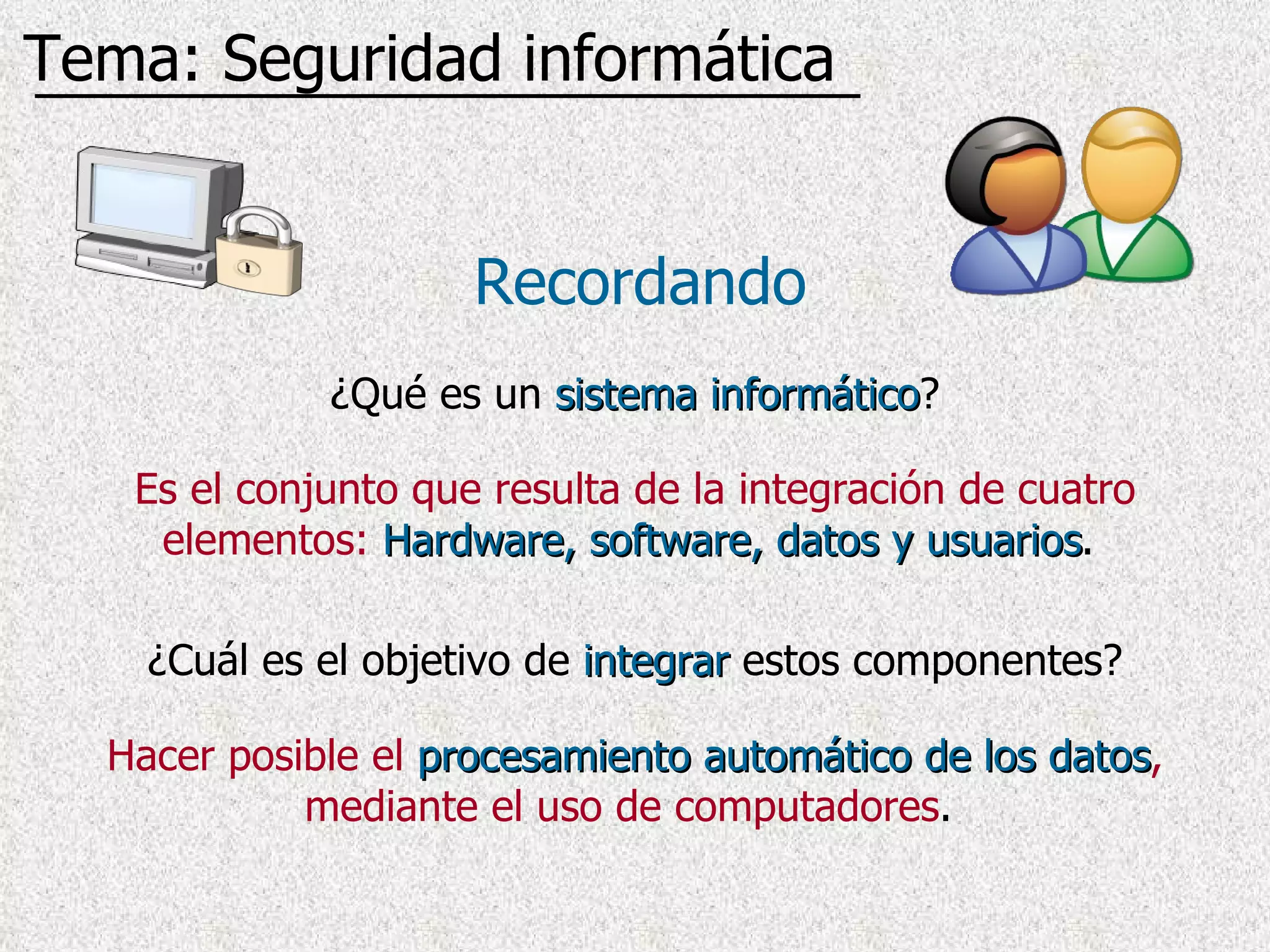 ¿Qué es un  sistema informático ? Recordando Tema: Seguridad informática Es el conjunto que resulta de la integración de cuatro elementos:   Hardware, software, datos y usuarios .  ¿Cuál es el objetivo de  integrar  estos componentes? Hacer posible el   procesamiento automático de los datos , mediante el uso de computadores .  