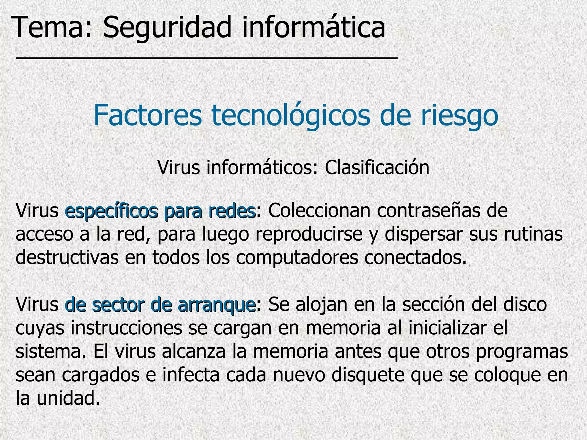 Virus  específicos para redes : Coleccionan contraseñas de acceso a la red, para luego reproducirse y dispersar sus rutinas destructivas en todos los computadores conectados.  Virus  de sector de arranque :  Se alojan en la sección del disco cuyas instrucciones se cargan en memoria al inicializar el sistema. El virus alcanza la memoria antes que otros programas sean cargados   e infecta cada nuevo disquete que se coloque en la unidad . Factores tecnológicos de riesgo Virus informáticos: Clasificación Tema: Seguridad informática 