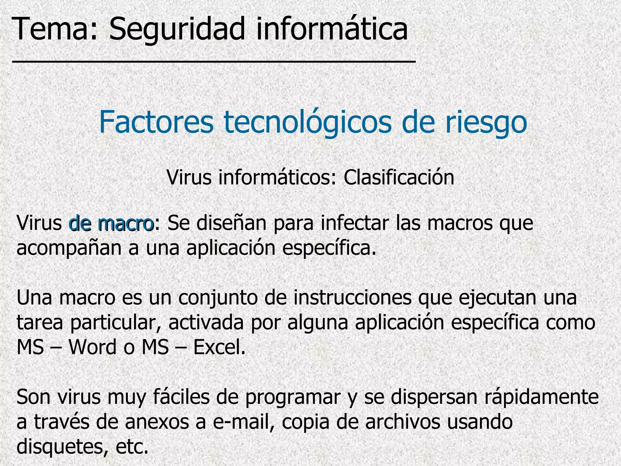 Virus  de macro : Se diseñan para infectar las macros que acompañan a una aplicación específica.  Una macro es un conjunto de instrucciones que ejecutan una tarea particular, activada por alguna aplicación específica  como MS – Word o MS – Excel .  Son virus muy fáciles de programar y se dispersan rápidamente a través de anexos a e-mail, copia de archivos usando disquetes, etc. Factores tecnológicos de riesgo Tema: Seguridad informática Virus informáticos: Clasificación 