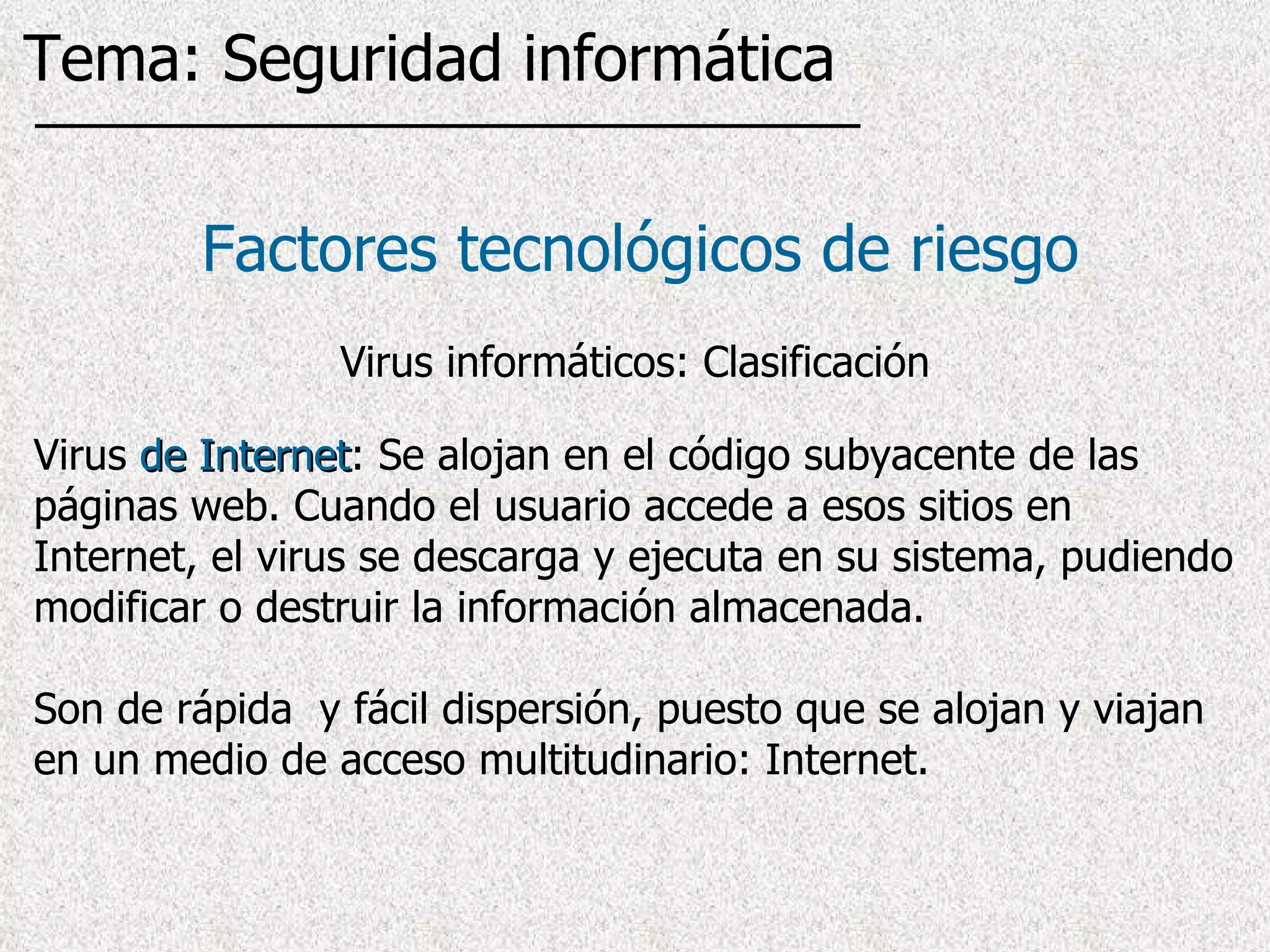 Virus  de Internet : Se alojan en el código subyacente de las páginas web. Cuando el usuario accede a esos sitios en Internet, el virus  se descarga y ejecuta en su sistema, pudiendo modificar o destruir la información almacenada . Son de rápida  y fácil dispersión, puesto que se alojan y viajan en un medio de acceso multitudinario: Internet. Factores tecnológicos de riesgo Virus informáticos: Clasificación Tema: Seguridad informática 