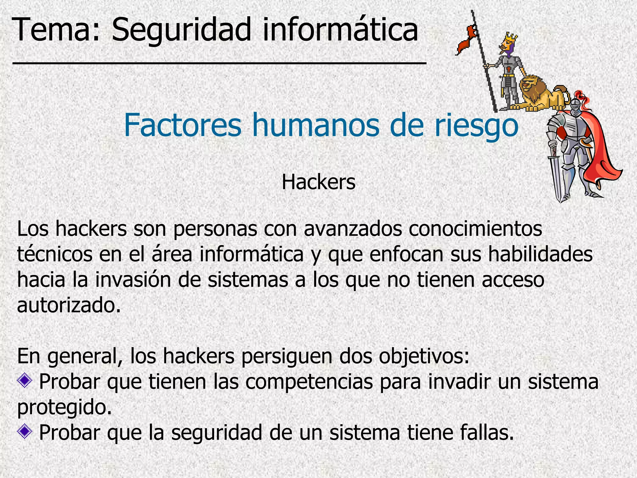 Los hackers son personas con avanzados conocimientos técnicos en el área informática y que enfocan sus habilidades hacia la invasión de sistemas a los que no tienen acceso autorizado . En general, los hackers persiguen dos objetivos: Probar que tienen las competencias para invadir un sistema protegido. Probar que la seguridad de un sistema tiene fallas.  Factores humanos de riesgo Hackers Tema: Seguridad informática 