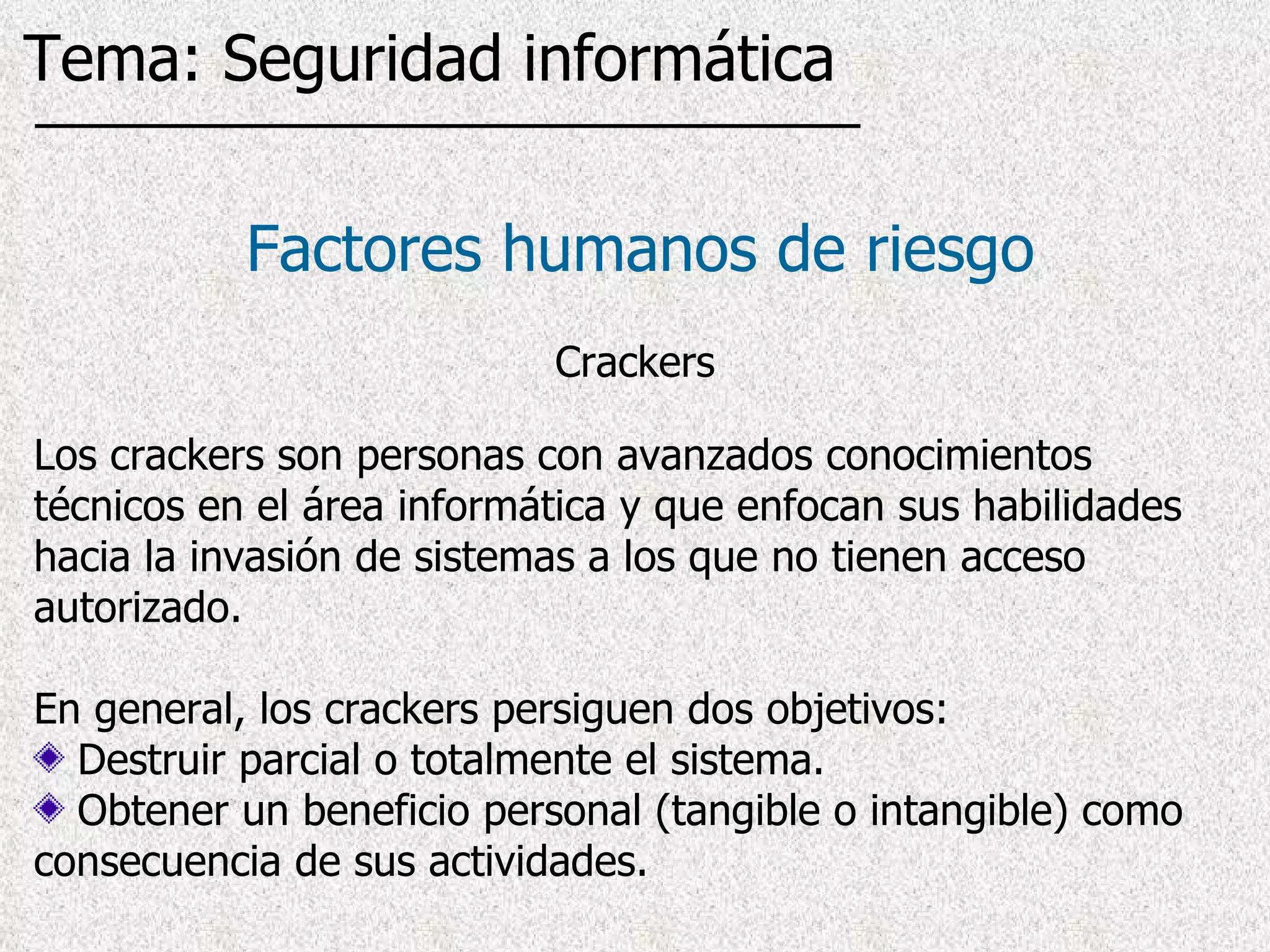 Los crackers son personas con avanzados conocimientos técnicos en el área informática y que enfocan sus habilidades hacia la invasión de sistemas a los que no tienen acceso autorizado . En general, los crackers persiguen dos objetivos: Destruir parcial o totalmente el sistema.  Obtener un beneficio personal (tangible o intangible) como consecuencia de sus actividades. Factores humanos de riesgo Crackers Tema: Seguridad informática 