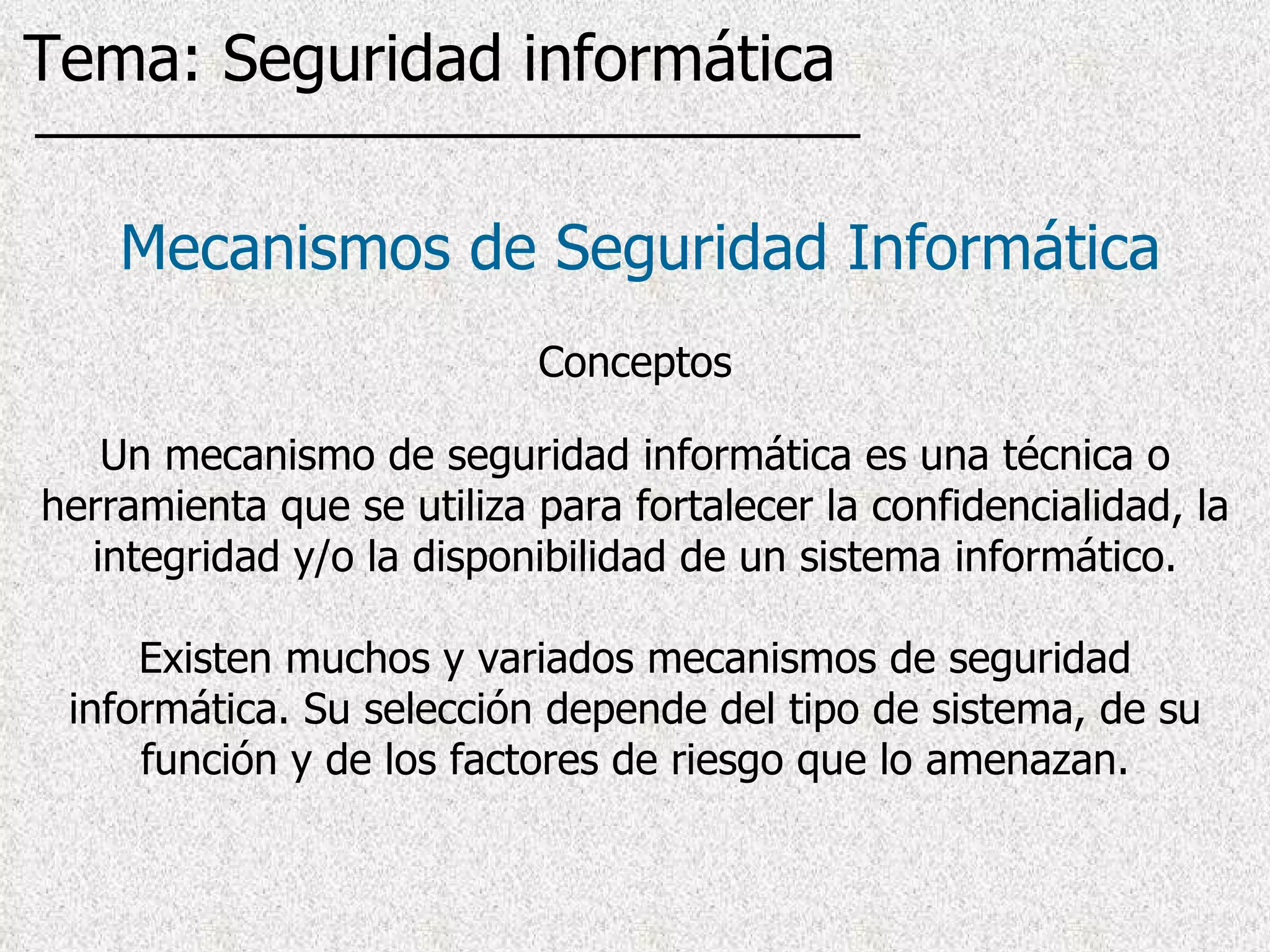 Un mecanismo de seguridad informática es una técnica o herramienta que se utiliza para fortalecer la confidencialidad, la integridad y/o la disponibilidad de un sistema informático. Existen muchos y variados mecanismos de seguridad informática. Su selección depende del tipo de sistema, de su función y de los factores de riesgo que lo amenazan. Mecanismos de Seguridad Informática Conceptos Tema: Seguridad informática 