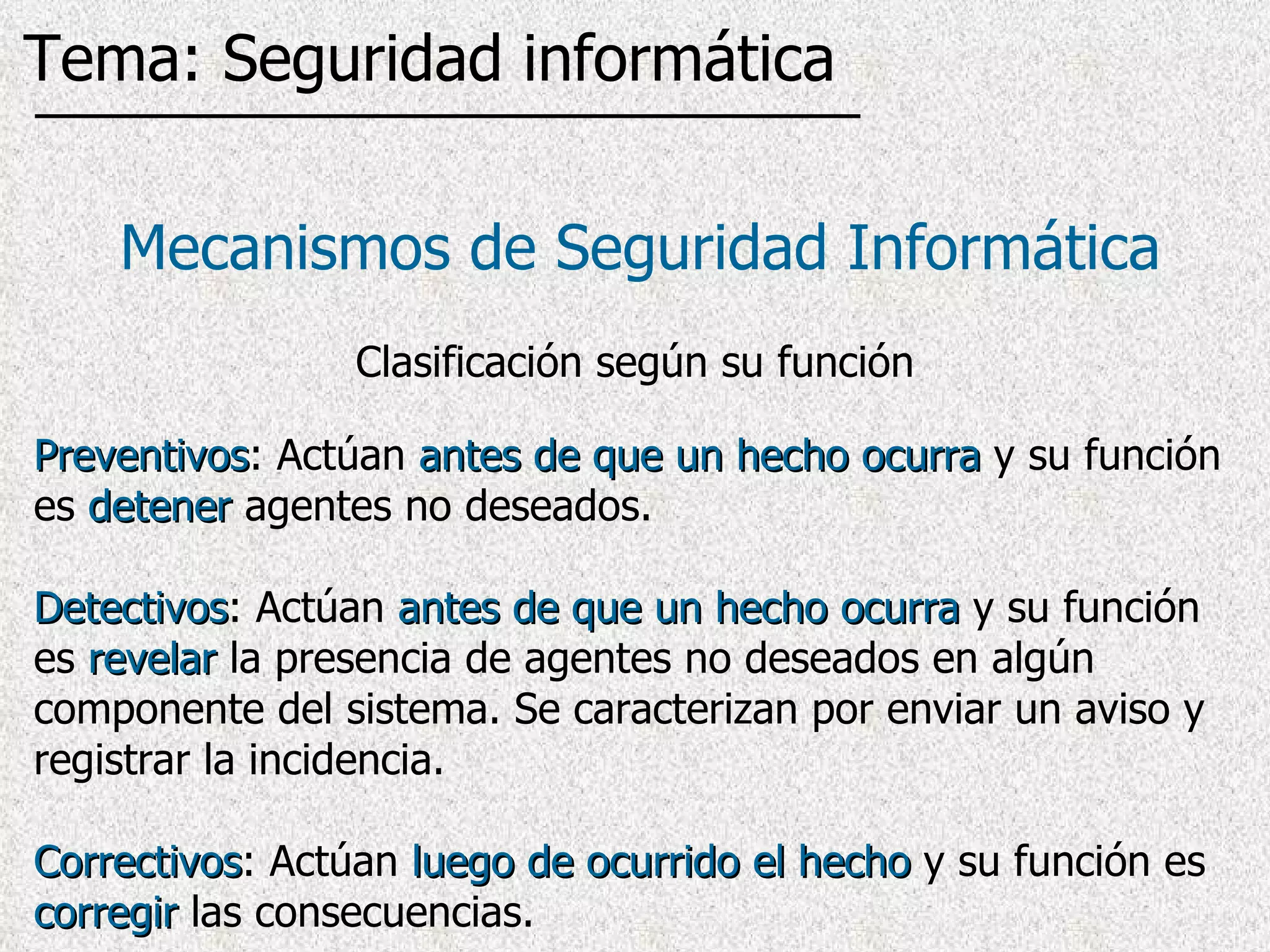 Preventivos : Actúan  antes de que un hecho ocurra  y su función es  detener  agentes no deseados.  Detectivos : Actúan  antes de que un hecho ocurra  y su función es  revelar  la presencia de agentes no deseados en algún componente del sistema. Se caracterizan por enviar un aviso y registrar la incidencia. Correctivos : Actúan  luego de ocurrido el hecho  y su función es  corregir  las consecuencias.  Mecanismos de Seguridad Informática Clasificación según su función Tema: Seguridad informática 