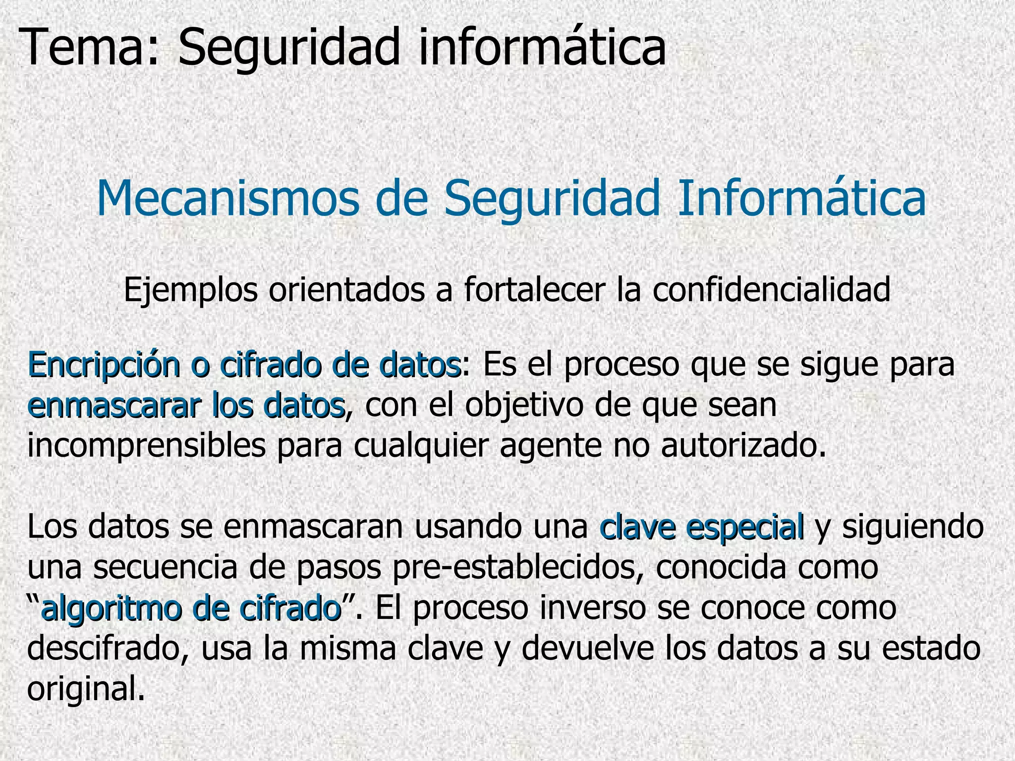 Encripción o cifrado de datos : Es el proceso que se sigue para  enmascarar los datos , con el objetivo de que sean incomprensibles para cualquier agente no autorizado. Los datos se enmascaran usando una  clave especial  y siguiendo una secuencia de pasos pre-establecidos, conocida como “ algoritmo de cifrado ”. El proceso inverso se conoce como descifrado, usa la misma clave y devuelve los datos a su estado original. Mecanismos de Seguridad Informática Ejemplos orientados a fortalecer la confidencialidad Tema: Seguridad informática 
