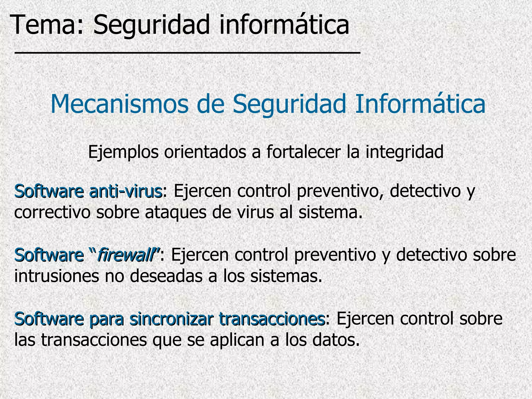 Software anti-virus : Ejercen control preventivo, detectivo y correctivo sobre ataques de virus al sistema. Software “ firewall ” : Ejercen control preventivo y detectivo sobre intrusiones no deseadas a los sistemas. Software para sincronizar transacciones : Ejercen control sobre las transacciones que se aplican a los datos. Mecanismos de Seguridad Informática Ejemplos orientados a fortalecer la integridad Tema: Seguridad informática 