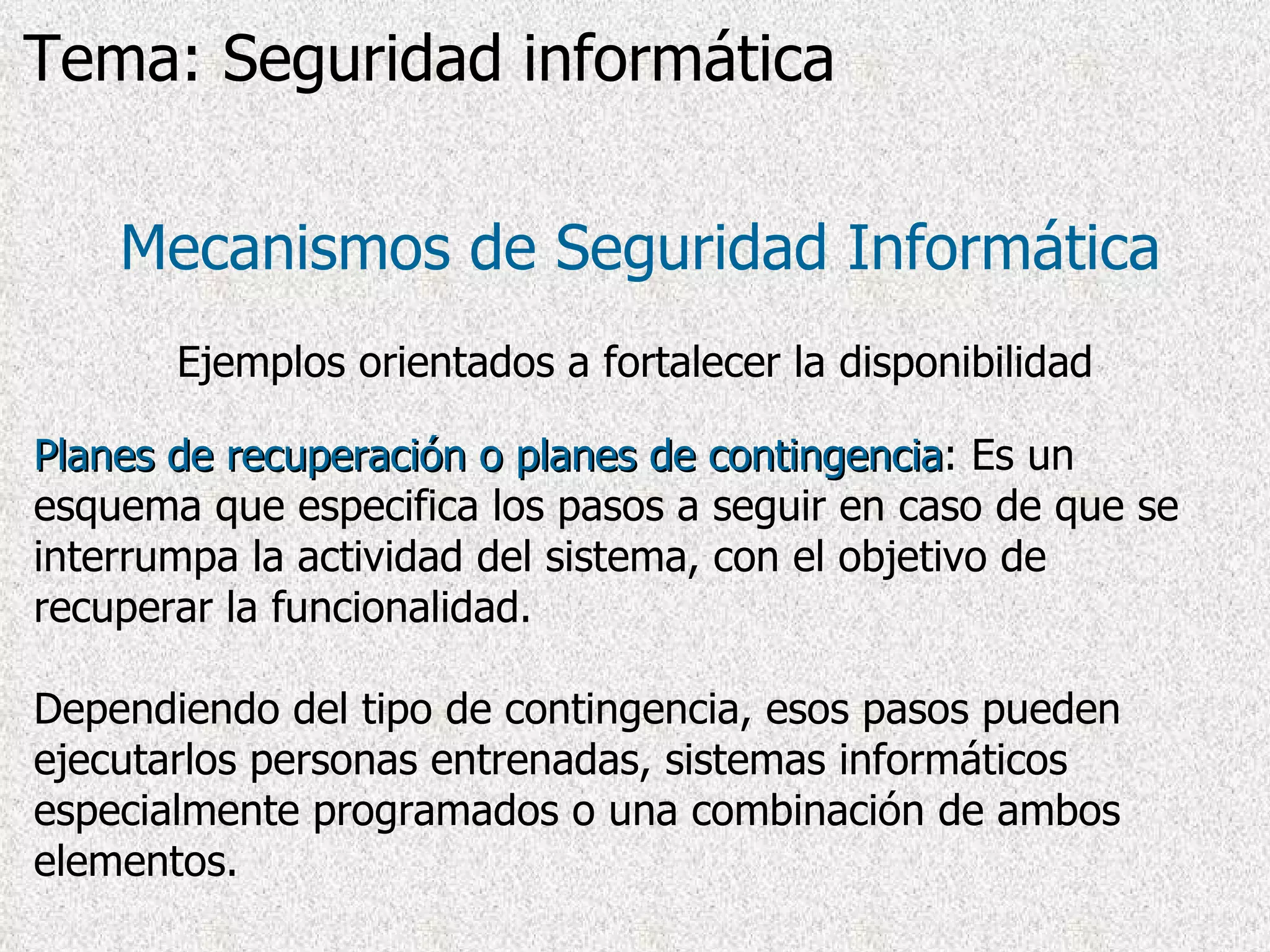 Planes de recuperación o planes de contingencia : Es un esquema que especifica los pasos a seguir en caso de que se interrumpa la actividad del sistema, con el objetivo de recuperar la funcionalidad. Dependiendo del tipo de contingencia, esos pasos pueden ejecutarlos personas entrenadas, sistemas informáticos especialmente programados o una combinación de ambos elementos. Mecanismos de Seguridad Informática Ejemplos orientados a fortalecer la disponibilidad Tema: Seguridad informática 