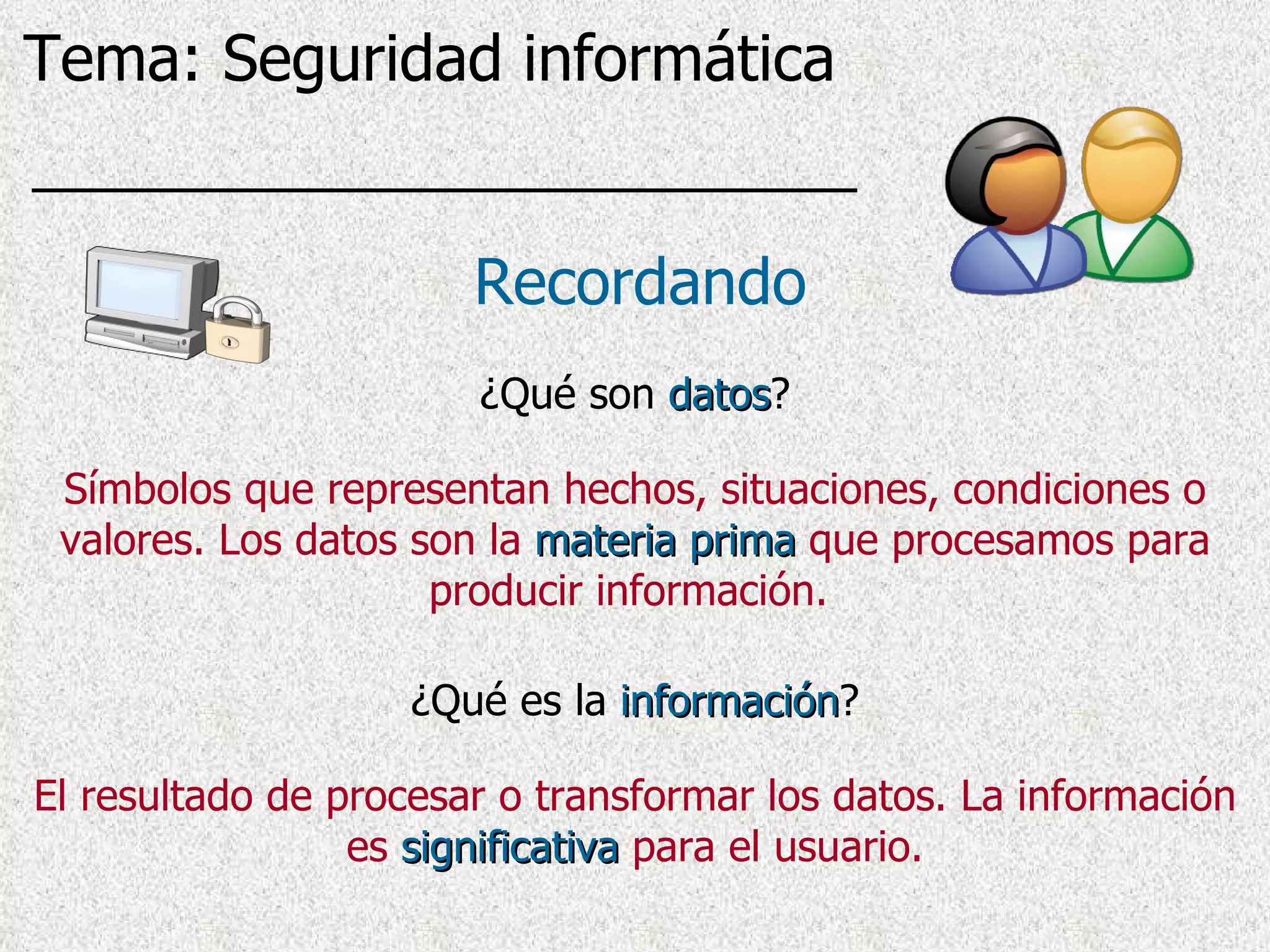 ¿Qué son  datos ? Recordando Símbolos que representan hechos, situaciones, condiciones o valores. Los datos son la   materia prima   que procesamos para producir información.   ¿Qué es la  información ? El resultado de procesar o transformar los datos . La información es   significativa   para el usuario. Tema: Seguridad informática 
