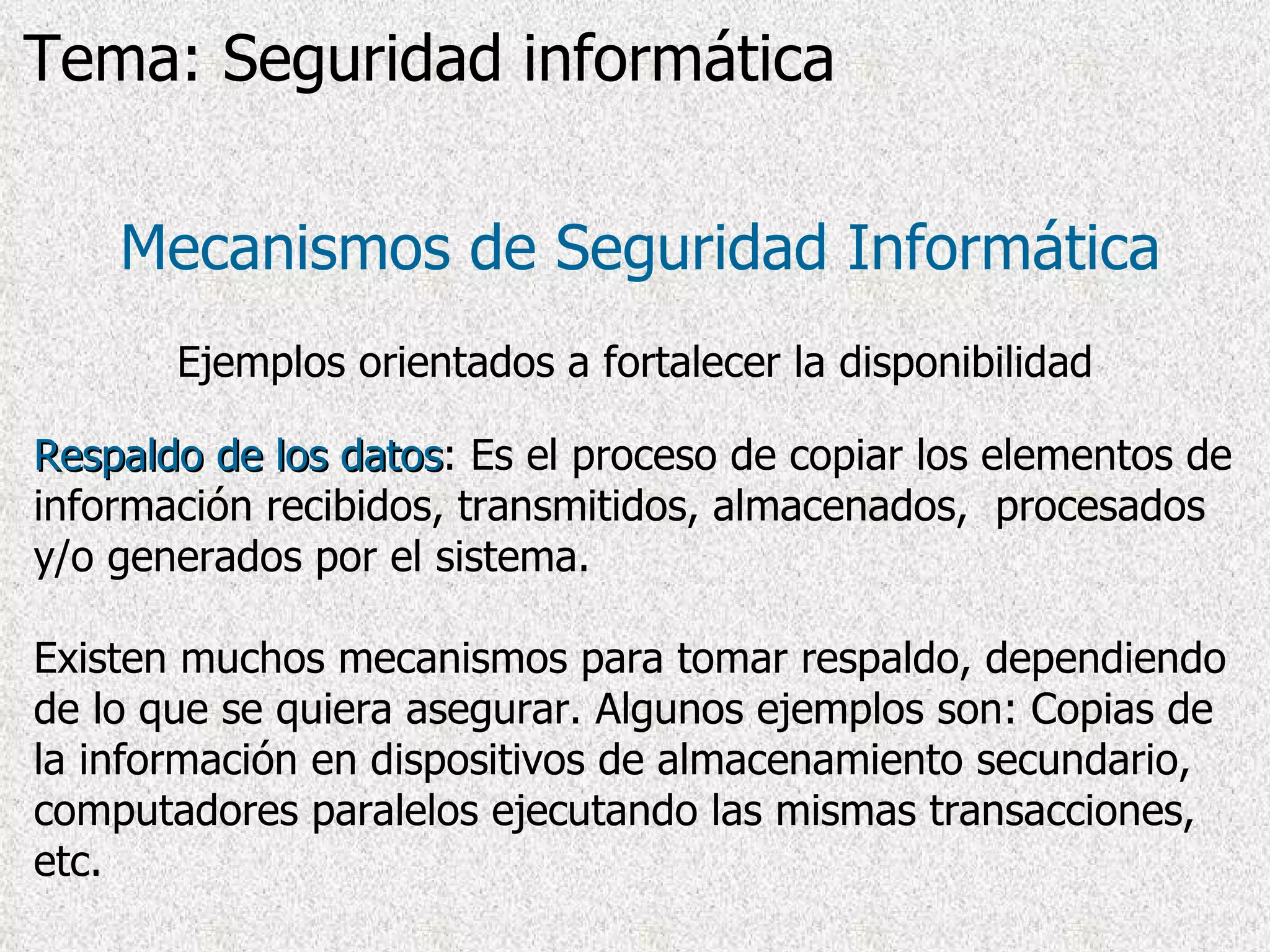 Respaldo de los datos : Es el proceso de copiar los elementos de información recibidos, transmitidos, almacenados,  procesados y/o generados por el sistema. Existen muchos mecanismos para tomar respaldo, dependiendo de lo que se quiera asegurar. Algunos ejemplos son: Copias de la información en dispositivos de almacenamiento secundario, computadores paralelos ejecutando las mismas transacciones, etc. Mecanismos de Seguridad Informática Ejemplos orientados a fortalecer la disponibilidad Tema: Seguridad informática 