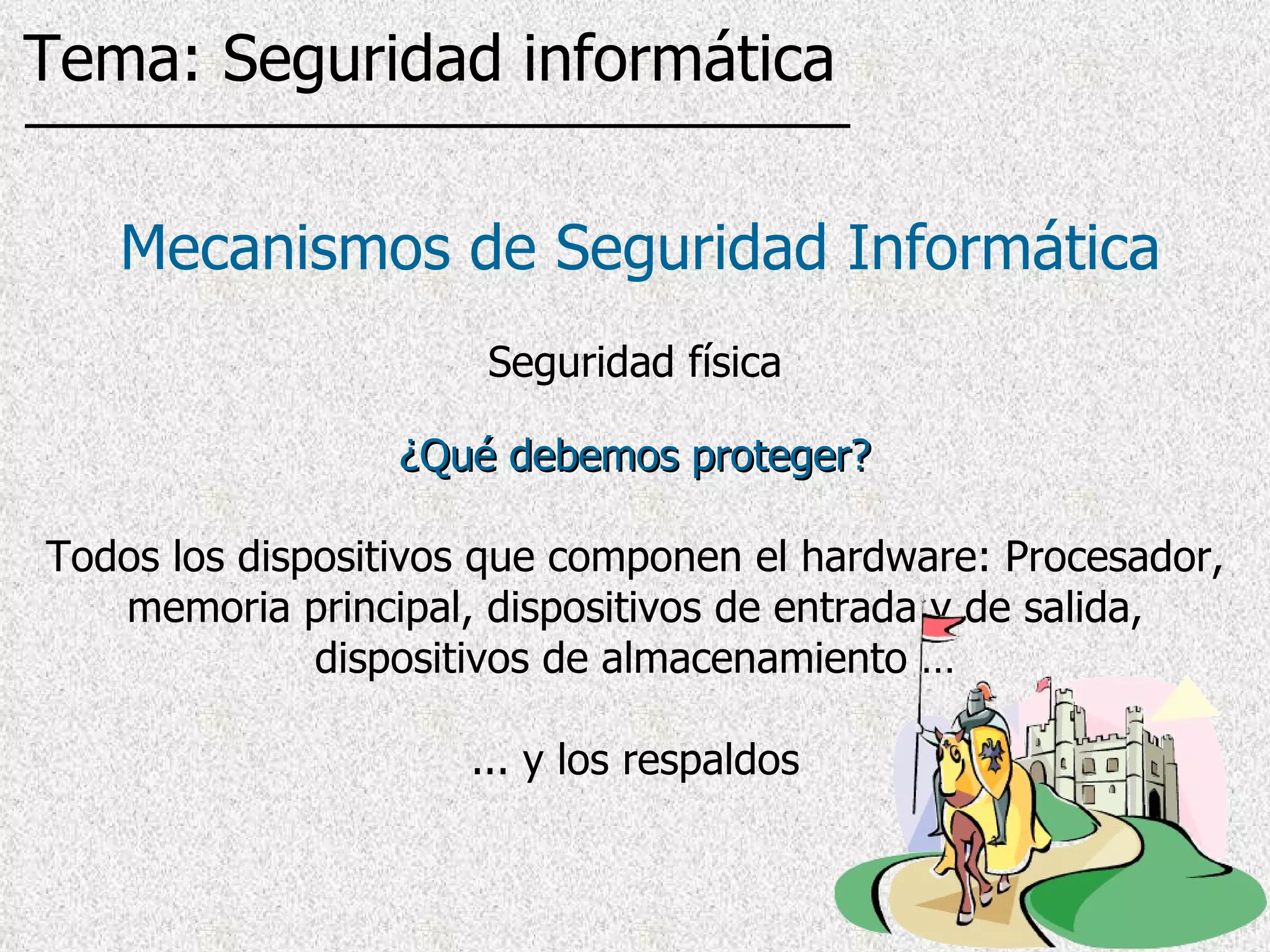 ¿Qué debemos proteger? Todos los dispositivos que componen el hardware: Procesador, memoria principal, dispositivos de entrada y de salida, dispositivos de almacenamiento … ... y los respaldos Mecanismos de Seguridad Informática Seguridad física Tema: Seguridad informática 