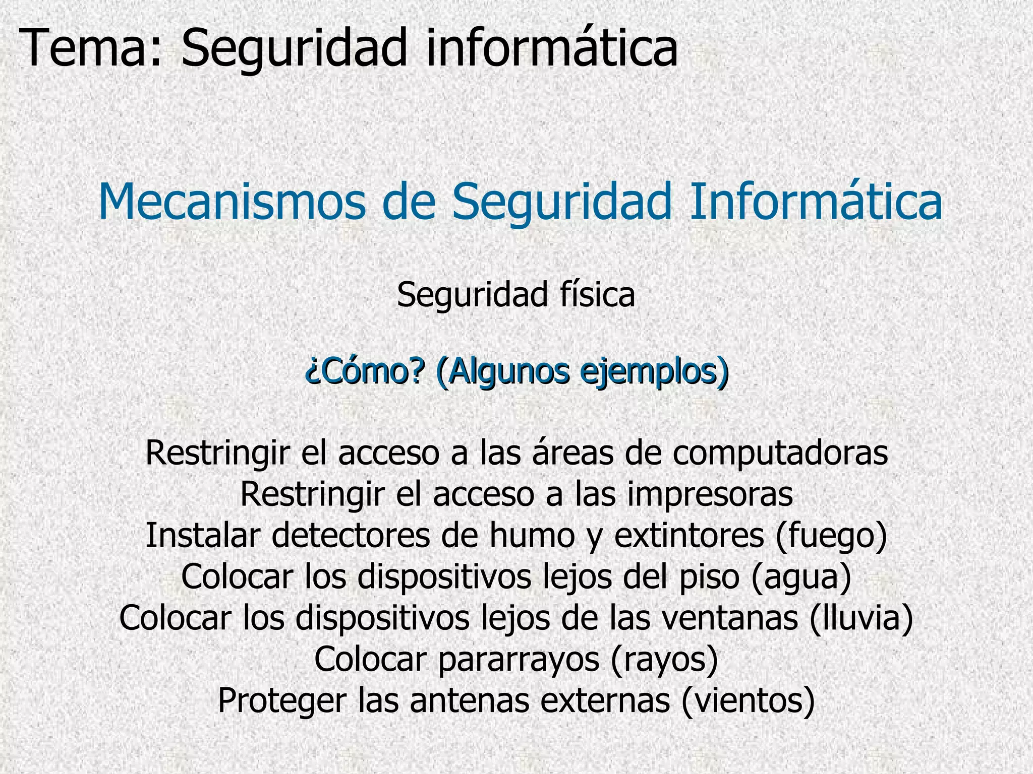 ¿Cómo? (Algunos ejemplos) Restringir el acceso a las áreas de computadoras Restringir el acceso a las impresoras Instalar detectores de humo y extintores (fuego) Colocar los dispositivos lejos del piso (agua) Colocar los dispositivos lejos de las ventanas (lluvia) Colocar pararrayos (rayos) Proteger las antenas externas (vientos) Mecanismos de Seguridad Informática Seguridad física Tema: Seguridad informática 