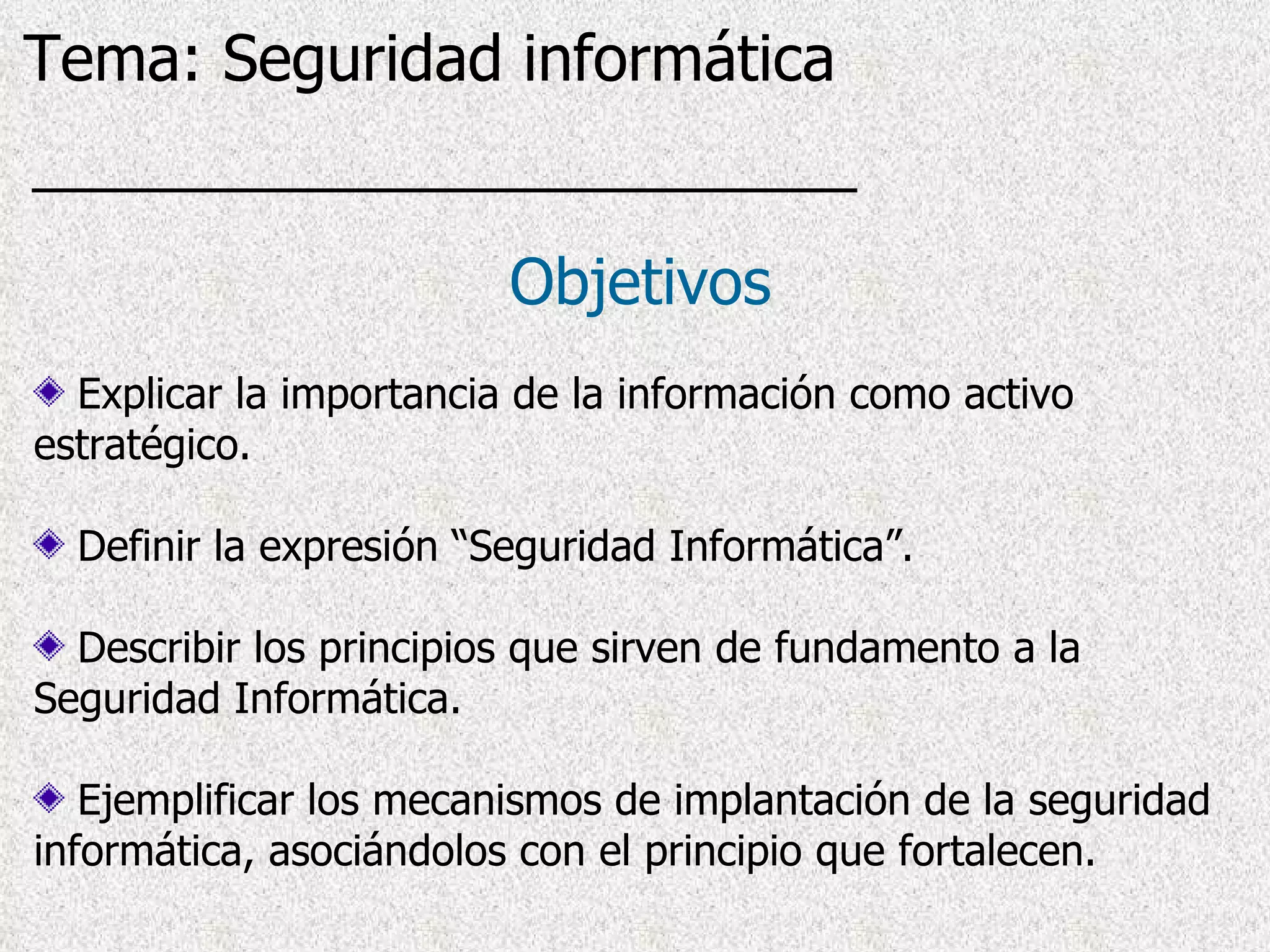 Explicar la importancia de la información como activo estratégico. Definir la expresión “Seguridad Informática”. Describir los principios que sirven de fundamento a la Seguridad Informática. Ejemplificar los mecanismos de implantación de la seguridad informática, asociándolos con el principio que fortalecen. Objetivos Tema: Seguridad informática 