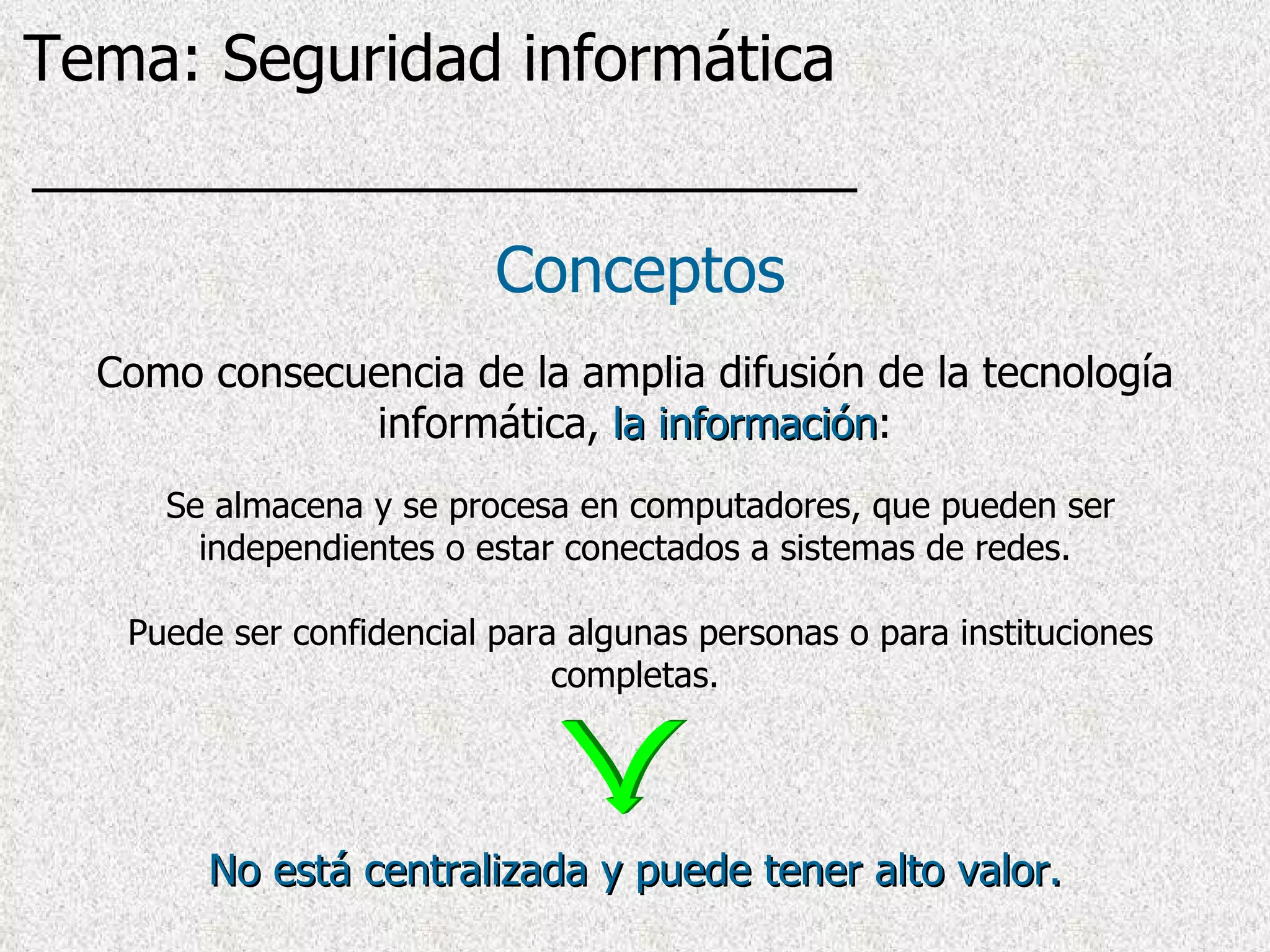 Conceptos Se almacena y se procesa en computadores, que pueden ser independientes o estar conectados a sistemas de redes. Puede ser confidencial para algunas personas o para instituciones completas. Como consecuencia de la amplia difusión de la tecnología informática,  la información : No está centralizada y puede tener alto valor. Tema: Seguridad informática 