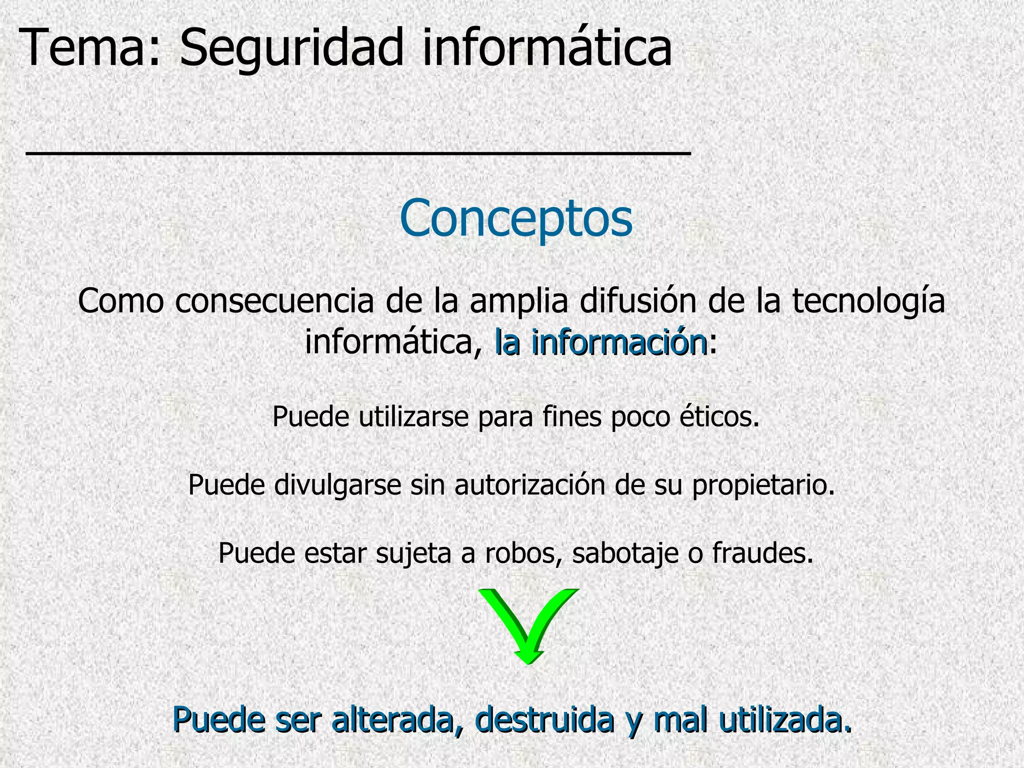 Puede ser alterada, destruida y mal utilizada. Puede utilizarse para fines poco éticos. Puede divulgarse sin autorización de su propietario. Puede estar sujeta a robos, sabotaje o fraudes. Conceptos Como consecuencia de la amplia difusión de la tecnología informática,  la información : Tema: Seguridad informática 
