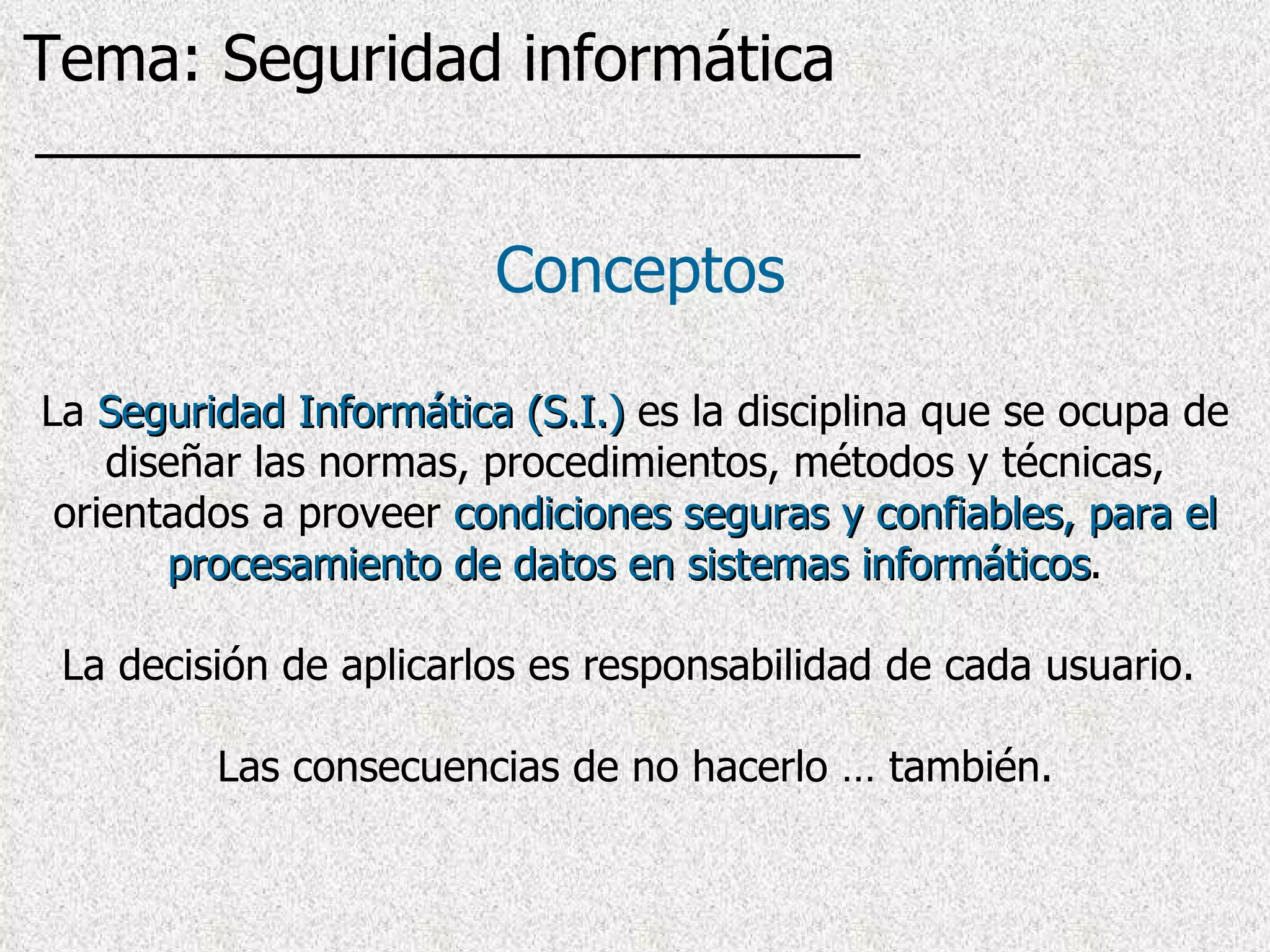 Conceptos La  Seguridad Informática (S.I.)  es la disciplina que se ocupa de diseñar las normas, procedimientos, métodos y técnicas, orientados a proveer  condiciones seguras y confiables, para el procesamiento de datos en sistemas informáticos . La decisión de aplicarlos es responsabilidad de cada usuario.  Las consecuencias de no hacerlo … también. Tema: Seguridad informática 