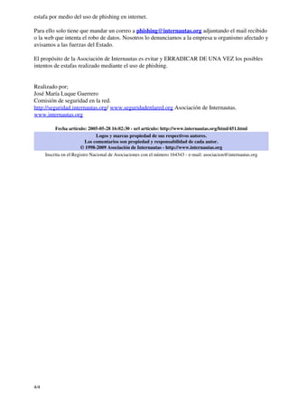 estafa por medio del uso de phishing en internet.

Para ello solo tiene que mandar un correo a phishing@internautas.org adjuntando el mail recibido
o la web que intenta el robo de datos. Nosotros lo denunciamos a la empresa u organismo afectado y
avisamos a las fuerzas del Estado.

El propósito de la Asociación de Internautas es evitar y ERRADICAR DE UNA VEZ los posibles
intentos de estafas realizado mediante el uso de phishing.


Realizado por;
José María Luque Guerrero
Comisión de seguridad en la red.
http://seguridad.internautas.org/ www.seguridadenlared.org Asociación de Internautas.
www.internautas.org

           Fecha artículo: 2005-05-28 16:02:30 - url artículo: http://www.internautas.org/html/451.html
                                 Logos y marcas propiedad de sus respectivos autores.
                           Los comentarios son propiedad y responsabilidad de cada autor.
                         © 1998-2009 Asociación de Internautas - http://www.internautas.org
      Inscrita en el Registro Nacional de Asociaciones con el número 164343 - e-mail: asociacion@internautas.org




4/4
 