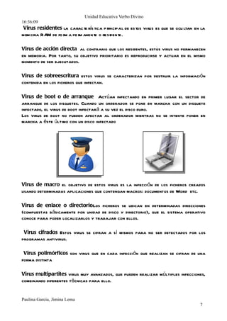Unidad Educativa Verbo Divino
16:36:09
memoria RAM de fo r a pe r anen te o resident
                   m     m                  e.

Virus de acción directa al contrario que los residentes, estos virus no permanecen
en memoria. Por tanto, su objetivo prioritario es reproducirse y actuar en el mismo
momento de ser ejecutados.

Virus de sobreescritura estos virus se caracterizan por destruir la información
contenida en los ficheros que infectan.

Virus de boot o de arranque Actúan infectando en primer lugar el sector de
arranque de los disquetes. Cuando un ordenador se pone en marcha con un disquete
infectado, el virus de boot infectará a su vez el disco duro.
Los virus de boot no pueden afectar al ordenador mientras no se intente poner en
marcha a éste último con un disco infectado




Virus de macro el objetivo de estos virus es la infección de los ficheros creados
usando determinadas aplicaciones que contengan macros: documentos de Word etc.

Virus de enlace o directorioLos ficheros se ubican en determinadas direcciones
(compuestas básicamente por unidad de disco y directorio), que el sistema operativo
conoce para poder localizarlos y trabajar con ellos.

 Virus cifrados Estos virus se cifran a sí mismos para no ser detectados por los
programas antivirus.

 Virus polimórficos son virus que en cada infección que realizan se cifran de una
forma distinta

Virus multipartites virus muy avanzados, que pueden realizar múltiples infecciones,
combinando diferentes técnicas para ello.

 Virus de FATLa Tabla de Asignación de Ficheros o FAT los virus que atacan a
este elemento son especialmente peligrosos,
Paulina Garcia, Jimina Lema
                                                                                7
 
