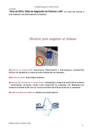 Unidad Educativa Verbo Divino
16:36:09




                         Técnicas para asegurar el sistema.




  Codificar la información: Criptología, Criptografía y Criptociencia, contraseñas
difíciles de averiguar a partir de datos personales del individuo.
  Vigilancia de r ed. Zona desmilitarizada
  Tecnologías repelentes o protectoras: cortafuegos, sistema de detección de intrusos
- antispyware, antivirus, l laves para protección de software, etc. Mantener los
sistemas de información con las actualizaciones que más impacten en la seguridad.
  Sistema de Respaldo Remoto. Servicio de backup remoto




Paulina Garcia, Jimina Lema
                                                                                  8
 
