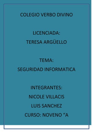 COLEGIO VERBO DIVINO<br />LICENCIADA: <br />TERESA ARGÜELLO<br />TEMA: <br />SEGURIDAD INFORMATICA<br />INTEGRANTES: <br />NICOLE VILLACIS <br />LUIS SANCHEZ<br />CURSO: NOVENO “A<br />La seguridad informática es el área de la informática que se enfoca en la protección de la infraestructura computacional y todo lo relacionado con esta (incluyendo la información contenida). Para ello existen una serie de estándares, protocolos, métodos, reglas, herramientas y leyes concebidas para minimizar los posibles riesgos a la infraestructura o a la información. La seguridad informática comprende software, bases de datos, metadatos, archivos y todo lo que la organización valore (activo) y signifique un riesgo si ésta llega a manos de otras personas. Este tipo de información se conoce como información privilegiada o confidencial.<br />El concepto de seguridad de la información no debe ser confundido con el de seguridad informática, ya que este último sólo se encarga de la seguridad en el medio informático, pudiendo encontrar información en diferentes medios o formas.<br />Objetivos de la seguridad informática<br />La seguridad informática está concebida para proteger los activos informáticos, entre los que se encuentran:<br />La información contenida<br />Se ha convertido en uno de los elementos más importantes dentro de una organización. La seguridad informática debe ser administrada según los criterios establecidos por los administradores y supervisores, evitando que usuarios externos y no autorizados puedan acceder a ella sin autorización. De lo contrario la organización corre el riesgo de que la información sea utilizada maliciosamente para obtener ventajas de ella o que sea manipulada, ocasionando lecturas erradas o incompletas de la misma. Otra función de la seguridad informática en esta área es la de asegurar el acceso a la información en el momento oportuno, incluyendo respaldos de la misma en caso de que esta sufra daños o pérdida producto de accidentes, atentados o desastres.<br />La infraestructura computacional<br />Una parte fundamental para el almacenamiento y gestión de la información, así como para el funcionamiento mismo de la organización. La función de la seguridad informática en esta área es velar que los equipos funcionen adecuadamente y prever en caso de falla planes de robos, incendios, boicot, desastres naturales, fallas en el suministro eléctrico y cualquier otro factor que atente contra la infraestructura informática.<br />Los usuarios<br />Son las personas que utilizan la estructura tecnológica, zona de comunicaciones y que gestionan la información. La seguridad informática debe establecer normas que minimicen los riesgos a la información o infraestructura informática. Estas normas incluyen horarios de funcionamiento, restricciones a ciertos lugares, autorizaciones, denegaciones, perfiles de usuario, planes de emergencia, protocolos y todo lo necesario que permita un buen nivel de seguridad informática minimizando el impacto en el desempeño de los funcionarios y de la organización en general y como principal contribuyente al uso de programas realizados por programadores.<br />Las amenazas<br />Una vez que la programación y el funcionamiento de un dispositivo de almacenamiento (o transmisión) de la información se consideran seguras, todavía deben ser tenidos en cuenta las circunstancias quot;
no informáticasquot;
 que pueden afectar a los datos, las cuales son a menudo imprevisibles o inevitables, de modo que la única protección posible es la redundancia (en el caso de los datos) y la descentralización -por ejemplo mediante estructura de redes- (en el caso de las comunicaciones).<br />Estos fenómenos pueden ser causados por:<br />El usuario: causa del mayor problema ligado a la seguridad de un sistema informático (porque no le importa, no se da cuenta o a propósito).<br />Programas maliciosos: programas destinados a perjudicar o a hacer un uso ilícito de los recursos del sistema. Es instalado (por inatención o maldad) en el ordenador abriendo una puerta a intrusos o bien modificando los datos. Estos programas pueden ser un virus informático, un gusano informático, un troyano, una bomba lógica o un programa espía o Spyware.<br />Un intruso: persona que consigue acceder a los datos o programas de los cuales no tiene acceso permitido (cracker, defacer, script kiddie o Script boy, viruxer, etc.).<br />Un siniestro (robo, incendio, inundación): una mala manipulación o una malintención derivan a la pérdida del material o de los archivos.<br />El personal interno de Sistemas. Las pujas de poder que llevan a disociaciones entre los sectores y soluciones incompatibles para la seguridad informática.<br />Tipos de amenaza<br />El hecho de conectar una red a un entorno externo nos da la posibilidad de que algún atacante pueda entrar en ella, con esto, se puede hacer robo de información o alterar el funcionamiento de la red. Sin embargo el hecho de que la red no sea conectada a un entorno externo no nos garantiza la seguridad de la misma. De acuerdo con el Computer Security Institute (CSI) de San Francisco aproximadamente entre 60 y 80 por ciento de los incidentes de red son causados desde adentro de la misma. Basado en esto podemos decir que existen 2 tipos de amenazas:<br />Amenazas internas: Generalmente estas amenazas pueden ser más serias que las externas por varias razones como son:<br />-Los usuarios conocen la red y saben cómo es su funcionamiento.<br />-Tienen algún nivel de acceso a la red por las mismas necesidades de su trabajo.<br />-Los IPS y Firewalls son mecanismos no efectivos en amenazas internas.<br />Esta situación se presenta gracias a los esquemas ineficientes de seguridad con los que cuentan la mayoría de las compañías a nivel mundial, y porque no existe conocimiento relacionado con la planeación de un esquema de seguridad eficiente que proteja los recursos informáticos de las actuales amenazas combinadas.<br />El resultado es la violación de los sistemas, provocando la pérdida o modificación de los datos sensibles de la organización, lo que puede representar un daño con valor de miles o millones de dólares.<br />Amenazas externas: Son aquellas amenazas que se originan de afuera de la red. Al no tener información certera de la red, un atacante tiene que realizar ciertos pasos para poder conocer qué es lo que hay en ella y buscar la manera de atacarla. La ventaja que se tiene en este caso es que el administrador de la red puede prevenir una buena parte de los ataques externos.<br />Tipos de Virus<br />Los virus se pueden clasificar de la siguiente forma:<br /> Virus residentes<br />La característica principal de estos virus es que se ocultan en la memoria RAM de forma permanente o residente. De este modo, pueden controlar e interceptar todas las operaciones llevadas a cabo por el sistema operativo, infectando todos aquellos ficheros y/o programas que sean ejecutados, abiertos, cerrados, renombrados, copiados, Algunos ejemplos de este tipo de virus son: Randex, CMJ, Meve, MrKlunky.<br />Virus de acción directa<br />Al contrario que los residentes, estos virus no permanecen en memoria. Por tanto, su objetivo prioritario es reproducirse y actuar en el mismo momento de ser ejecutados. Al cumplirse una determinada condición, se activan y buscan los ficheros ubicados dentro de su mismo directorio para contagiarlos.<br />Virus de sobreescritura<br />Estos virus se caracterizan por destruir la información contenida en los ficheros que infectan. Cuando infectan un fichero, escriben dentro de su contenido, haciendo que queden total o parcialmente inservibles.<br />Virus de boot o de arranque<br />Los términos boot o sector de arranque hacen referencia a una sección muy importante de un disco (tanto un disquete como un disco duro respectivamente). En ella se guarda la información esencial sobre las características del disco y se encuentra un programa que permite arrancar el ordenador. Este tipo de virus no infecta ficheros, sino los discos que los contienen. Actúan infectando en primer lugar el sector de arranque de los disquetes. Cuando un ordenador se pone en marcha con un disquete infectado, el virus de boot infectará a su vez el disco duro.<br />Los virus de boot no pueden afectar al ordenador mientras no se intente poner en marcha a éste último con un disco infectado. Por tanto, el mejor modo de defenderse contra ellos es proteger los disquetes contra escritura y no arrancar nunca el ordenador con un disquete desconocido en la disquetera.<br />Algunos ejemplos de este tipo de virus son: Polyboot.B, AntiEXE.<br />Virus de macro<br />El objetivo de estos virus es la infección de los ficheros creados usando determinadas aplicaciones que contengan macros: documentos de Word (ficheros con extensión DOC), hojas de cálculo de Excel (ficheros con extensión XLS), bases de datos de Access (ficheros con extensión MDB), presentaciones de PowerPoint (ficheros con extensión PPS), ficheros de Corel Draw, etc. Las macros son micro-programa asociado a un fichero, que sirven para automatizar complejos conjuntos de operaciones. Al ser programas, las macros pueden ser infectadas.<br />Virus de enlace o directorio<br />Los ficheros se ubican en determinadas direcciones (compuestas básicamente por unidad de disco y directorio), que el sistema operativo conoce para poder localizarlos y trabajar con ellos.<br />Virus cifrados<br />Más que un tipo de virus, se trata de una técnica utilizada por algunos de ellos, que a su vez pueden pertenecer a otras clasificaciones. Estos virus se cifran a sí mismos para no ser detectados por los programas antivirus. Para realizar sus actividades, el virus se descifra a sí mismo y, cuando ha finalizado, se vuelve a cifrar.<br />Virus polimórficos<br />Son virus que en cada infección que realizan se cifran de una forma distinta (utilizando diferentes algoritmos y claves de cifrado). De esta forma, generan una elevada cantidad de copias de sí mismos e impiden que los antivirus los localicen a través de la búsqueda de cadenas o firmas, por lo que suelen ser los virus más costosos de detectar.<br />Virus multipartites<br />Virus muy avanzados, que pueden realizar múltiples infecciones, combinando diferentes técnicas para ello. Su objetivo es cualquier elemento que pueda ser infectado: archivos, programas, macros, discos, etc.<br />Virus de Fichero<br />Infectan programas o ficheros ejecutables (ficheros con extensiones EXE y COM). Al ejecutarse el programa infectado, el virus se activa, produciendo diferentes efectos.<br />Virus de FAT<br />La Tabla de Asignación de Ficheros o FAT es la sección de un disco utilizada para enlazar la información contenida en éste. Se trata de un elemento fundamental en el sistema. Los virus que atacan a este elemento son especialmente peligrosos, ya que impedirán el acceso a ciertas partes del disco, donde se almacenan los ficheros críticos para el normal funcionamiento del ordenador<br />Técnicas para asegurar el sistema<br />Codificar la información: Criptología, Criptografía y Criptociencia, contraseñas difíciles de averiguar a partir de datos personales del individuo.<br />Vigilancia de red. Zona desmilitarizada<br />Tecnologías repelentes o protectoras: cortafuegos, sistema de detección de intrusos - antispyware, antivirus, llaves para protección de software, etc. Mantener los sistemas de información con las actualizaciones que más impacten en la seguridad.<br />Sistema de Respaldo Remoto. Servicio de backup remoto<br />