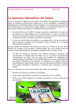 Unidad educativa verbo divino                                                     10:03:29



La amenaza informática del futuro
Si en un momento el objetivo de los ataques fue cambiar las plataformas tecnológicas 
ahora las tendencias cibercriminales indican que la nueva modalidad es manipular los 
significados de la información digital. El área semántica, era reservada para los humanos, 
se convirtió ahora en el núcleo de los ataques debido a la evolución de la Web 2.0 y las 
redes sociales, factores que llevaron al nacimiento de la generación 3.0.

     • Se puede afirmar que “la Web 3.0 otorga contenidos y significados de manera tal 
       que   pueden  ser   comprendidos  por   las  computadoras,  las  cuales  ­por  medio  de 
       técnicas de inteligencia artificial­ son capaces de emular y mejorar la obtención de 
       conocimiento, hasta el momento reservada a las personas”. 
     • Es decir, se trata de dotar de significado a las páginas Web, y de ahí el nombre de 
       Web  semántica   o  Sociedad   del   Conocimiento, como   evolución  de  la  ya   pasada 
       Sociedad de la Información 
En   este   sentido,   las   amenazas   informáticas   que   viene   en   el   futuro   ya   no   son   con   la 
inclusión de troyanos en los sistemas o software espías, sino con el hecho de que los 
ataques se han profesionalizado y manipulan el significado del contenido virtual.

     • “La   Web   3.0,   basada   en   conceptos   como   elaborar,   compartir   y   significar,   está 
       representando   un   desafío   para   los   hackers   que   ya   no   utilizan   las   plataformas 
       convencionales   de   ataque,   sino   que   optan   por   modificar   los   significados   del 
       contenido digital, provocando así la confusión lógica del usuario y permitiendo de 
       este modo la intrusión en los sistemas”, La amenaza ya no solicita la clave  de 
       homebanking del desprevenido usuario, sino que directamente modifica el balance 
       de la cuenta, asustando al internauta y, a partir de allí, sí efectuar el robo del 
       capital”. 
Para no ser presa de esta nueva ola de ataques más sutiles, Se recomienda:

     • Mantener las soluciones activadas y actualizadas. 
     • Evitar realizar operaciones comerciales en computadoras de uso público. 
     • Verificar los archivos adjuntos de mensajes sospechosos y evitar su descarga en 
       caso de duda. 




  Mayra Tuglima
 Monica Sanhez                                                                                             6
 