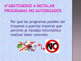 6ºABSTENERSE A INSTALAR PROGRAMAS NO AUTORIZADOSPor que los programas pueden ser troyanos o puertas trazeras que permite al vándalo informático realizar labor concreta .