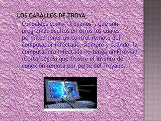 LOS CABALLOS DE TROYA Conocidos como “Troyanos”, que son programas ocultos en otros los cuales permiten tener un control remoto del computador infectado, siempre y cuando, la computadora infectada no tenga un Firewall (Cortafuegos) que frustre el intento de conexión remota por parte del Troyano.