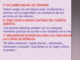 5º NO SOBRECARGAR LOS SERVIDOR*Sobre cargar los servidores bajo rendimiento y atentan con la seguridad y la constancia de los servicios en los mismos . 6º DEBE TENER A MENOS CANTIDAD DEC PUERTOS ABIERTOS*Los puertos abiertos pueden ser en cualquier momento puertas de acceso a los vándalos de la red.7º INPLEMENTAR ESTRATEGIAS PARA LOS CREACION DE LAS COPIAS DE RESPALDA*Se debe mantener copias diarias , semanales , mensuales y anuales .Guardalas en un lugar contra incendios . 