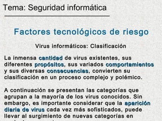 Tema: Seguridad informática


   Factores tecnológicos de riesgo
          Virus informáticos: Clasificación

La inmensa cantidad de virus existentes, sus
diferentes propósitos, sus variados comportamientos
            propósitos
y sus diversas consecuencias, convierten su
                consecuencias
clasificación en un proceso complejo y polémico.

A continuación se presentan las categorías que
agrupan a la mayoría de los virus conocidos. Sin
embargo, es importante considerar que la aparición
diaria de virus cada vez más sofisticados, puede
llevar al surgimiento de nuevas categorías en
 