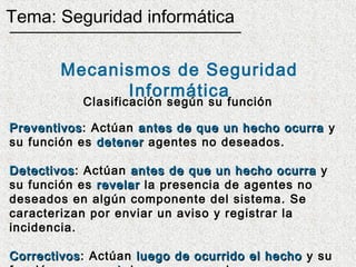 Tema: Seguridad informática

        Mecanismos de Seguridad
              Informática
           Clasificación según su función

Preventivos: Actúan antes de que un hecho ocurra y
Preventivos
su función es detener agentes no deseados.

Detectivos: Actúan antes de que un hecho ocurra y
Detectivos
su función es revelar la presencia de agentes no
deseados en algún componente del sistema. Se
caracterizan por enviar un aviso y registrar la
incidencia.

Correctivos: Actúan luego de ocurrido el hecho y su
Correctivos
 