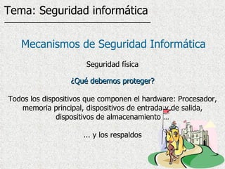¿Qué debemos proteger? Todos los dispositivos que componen el hardware: Procesador, memoria principal, dispositivos de entrada y de salida, dispositivos de almacenamiento … ... y los respaldos Mecanismos de Seguridad Informática Seguridad física Tema: Seguridad informática 